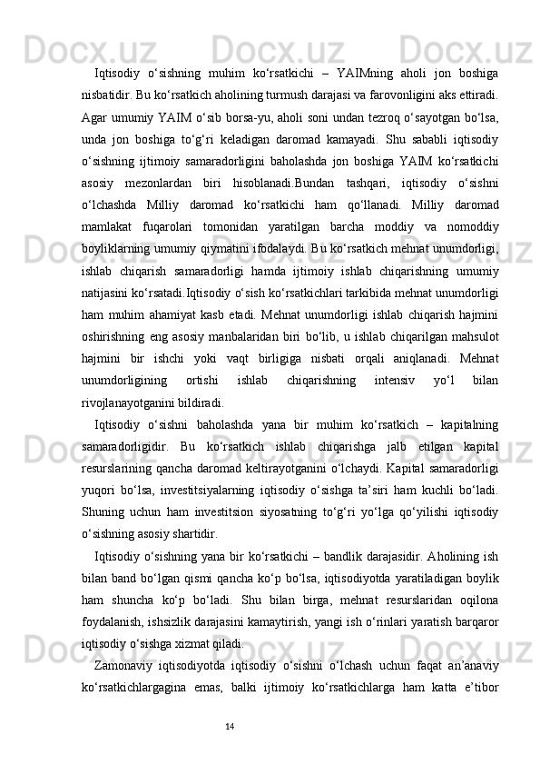 14Iqtisodiy   o‘sishning   muhim   ko‘rsatkichi   –   YAIMning   aholi   jon   boshiga
nisbatidir. Bu ko‘rsatkich aholining turmush darajasi va farovonligini aks ettiradi.
Agar umumiy YAIM o‘sib borsa-yu, aholi soni  undan tezroq o‘sayotgan bo‘lsa,
unda   jon   boshiga   to‘g‘ri   keladigan   daromad   kamayadi.   Shu   sababli   iqtisodiy
o‘sishning   ijtimoiy   samaradorligini   baholashda   jon   boshiga   YAIM   ko‘rsatkichi
asosiy   mezonlardan   biri   hisoblanadi.Bundan   tashqari,   iqtisodiy   o‘sishni
o‘lchashda   Milliy   daromad   ko‘rsatkichi   ham   qo‘llanadi.   Milliy   daromad
mamlakat   fuqarolari   tomonidan   yaratilgan   barcha   moddiy   va   nomoddiy
boyliklarning umumiy qiymatini ifodalaydi. Bu ko‘rsatkich mehnat unumdorligi,
ishlab   chiqarish   samaradorligi   hamda   ijtimoiy   ishlab   chiqarishning   umumiy
natijasini ko‘rsatadi.Iqtisodiy o‘sish ko‘rsatkichlari tarkibida mehnat unumdorligi
ham   muhim   ahamiyat   kasb   etadi.   Mehnat   unumdorligi   ishlab   chiqarish   hajmini
oshirishning   eng   asosiy   manbalaridan   biri   bo‘lib,   u   ishlab   chiqarilgan   mahsulot
hajmini   bir   ishchi   yoki   vaqt   birligiga   nisbati   orqali   aniqlanadi.   Mehnat
unumdorligining   ortishi   ishlab   chiqarishning   intensiv   yo‘l   bilan
rivojlanayotganini bildiradi.
Iqtisodiy   o‘sishni   baholashda   yana   bir   muhim   ko‘rsatkich   –   kapitalning
samaradorligidir.   Bu   ko‘rsatkich   ishlab   chiqarishga   jalb   etilgan   kapital
resurslarining   qancha   daromad   keltirayotganini   o‘lchaydi.   Kapital   samaradorligi
yuqori   bo‘lsa,   investitsiyalarning   iqtisodiy   o‘sishga   ta’siri   ham   kuchli   bo‘ladi.
Shuning   uchun   ham   investitsion   siyosatning   to‘g‘ri   yo‘lga   qo‘yilishi   iqtisodiy
o‘sishning asosiy shartidir.
Iqtisodiy  o‘sishning  yana bir  ko‘rsatkichi  – bandlik darajasidir.  Aholining ish
bilan   band   bo‘lgan   qismi   qancha   ko‘p   bo‘lsa,   iqtisodiyotda   yaratiladigan   boylik
ham   shuncha   ko‘p   bo‘ladi.   Shu   bilan   birga,   mehnat   resurslaridan   oqilona
foydalanish, ishsizlik darajasini kamaytirish, yangi ish o‘rinlari yaratish barqaror
iqtisodiy o‘sishga xizmat qiladi.
Zamonaviy   iqtisodiyotda   iqtisodiy   o‘sishni   o‘lchash   uchun   faqat   an’anaviy
ko‘rsatkichlargagina   emas,   balki   ijtimoiy   ko‘rsatkichlarga   ham   katta   e’tibor 