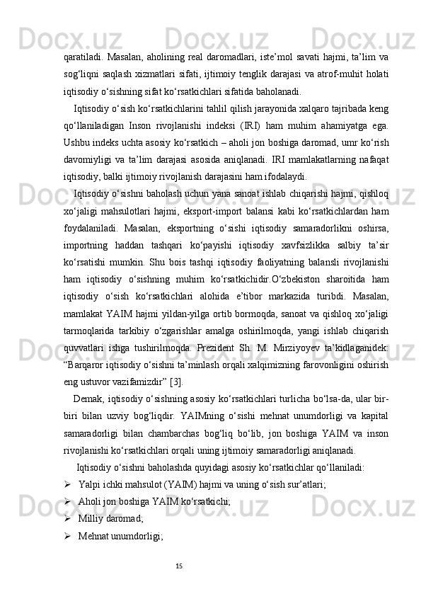 15qaratiladi.   Masalan,   aholining   real   daromadlari,   iste’mol   savati   hajmi,   ta’lim   va
sog‘liqni   saqlash   xizmatlari   sifati,  ijtimoiy  tenglik  darajasi  va   atrof-muhit  holati
iqtisodiy o‘sishning sifat ko‘rsatkichlari sifatida baholanadi.
Iqtisodiy o‘sish ko‘rsatkichlarini tahlil qilish jarayonida xalqaro tajribada keng
qo‘llaniladigan   Inson   rivojlanishi   indeksi   (IRI)   ham   muhim   ahamiyatga   ega.
Ushbu indeks uchta asosiy ko‘rsatkich – aholi jon boshiga daromad, umr ko‘rish
davomiyligi   va   ta’lim   darajasi   asosida   aniqlanadi.   IRI   mamlakatlarning   nafaqat
iqtisodiy, balki ijtimoiy rivojlanish darajasini ham ifodalaydi.
Iqtisodiy o‘sishni baholash uchun yana sanoat ishlab chiqarishi hajmi, qishloq
xo‘jaligi   mahsulotlari   hajmi,   eksport-import   balansi   kabi   ko‘rsatkichlardan   ham
foydalaniladi.   Masalan,   eksportning   o‘sishi   iqtisodiy   samaradorlikni   oshirsa,
importning   haddan   tashqari   ko‘payishi   iqtisodiy   xavfsizlikka   salbiy   ta’sir
ko‘rsatishi   mumkin.   Shu   bois   tashqi   iqtisodiy   faoliyatning   balansli   rivojlanishi
ham   iqtisodiy   o‘sishning   muhim   ko‘rsatkichidir.O‘zbekiston   sharoitida   ham
iqtisodiy   o‘sish   ko‘rsatkichlari   alohida   e’tibor   markazida   turibdi.   Masalan,
mamlakat YAIM hajmi  yildan-yilga ortib bormoqda, sanoat  va qishloq xo‘jaligi
tarmoqlarida   tarkibiy   o‘zgarishlar   amalga   oshirilmoqda,   yangi   ishlab   chiqarish
quvvatlari   ishga   tushirilmoqda.   Prezident   Sh.   M.   Mirziyoyev   ta’kidlaganidek:
“Barqaror iqtisodiy o‘sishni ta’minlash orqali xalqimizning farovonligini oshirish
eng ustuvor vazifamizdir” [ 3 ].
Demak, iqtisodiy o‘sishning asosiy ko‘rsatkichlari turlicha bo‘lsa-da, ular bir-
biri   bilan   uzviy   bog‘liqdir.   YAIMning   o‘sishi   mehnat   unumdorligi   va   kapital
samaradorligi   bilan   chambarchas   bog‘liq   bo‘lib,   jon   boshiga   YAIM   va   inson
rivojlanishi ko‘rsatkichlari orqali uning ijtimoiy samaradorligi aniqlanadi.
 Iqtisodiy o‘sishni baholashda quyidagi asosiy ko‘rsatkichlar qo‘llaniladi:
 Yalpi ichki mahsulot (YAIM) hajmi va uning o‘sish sur’atlari;
 Aholi jon boshiga YAIM ko‘rsatkichi;
 Milliy daromad;
 Mehnat unumdorligi; 