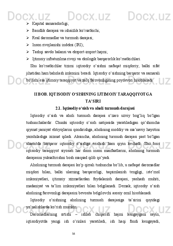 16 Kapital samaradorligi;
 Bandlik darajasi va ishsizlik ko‘rsatkichi;
 Real daromadlar va turmush darajasi;
 Inson rivojlanishi indeksi (IRI);
 Tashqi savdo balansi va eksport-import hajmi;
 Ijtimoiy infratuzilma rivoji va ekologik barqarorlik ko‘rsatkichlari.
Shu   ko‘rsatkichlar   tizimi   iqtisodiy   o‘sishni   nafaqat   miqdoriy,   balki   sifat
jihatidan ham baholash imkonini beradi. Iqtisodiy o‘sishning barqaror va samarali
bo‘lishi esa ijtimoiy taraqqiyot va xalq farovonligining poydevori hisoblanadi.
II BOB. IQTISODIY O‘SISHNING IJTIMOIY TARAQQIYOTGA
TA’SIRI
2.1. Iqtisodiy o‘sish va aholi turmush darajasi
Iqtisodiy   o‘sish   va   aholi   turmush   darajasi   o‘zaro   uzviy   bog‘liq   bo‘lgan
tushunchalardir.   Chunki   iqtisodiy   o‘sish   natijasida   yaratiladigan   qo‘shimcha
qiymat jamiyat ehtiyojlarini qondirishga, aholining moddiy va ma’naviy hayotini
yaxshilashga   xizmat   qiladi.   Aksincha,   aholining   turmush   darajasi   past   bo‘lgan
sharoitda   barqaror   iqtisodiy   o‘sishga   erishish   ham   qiyin   kechadi.   Shu   bois
iqtisodiy   taraqqiyot   siyosati   har   doim   inson   manfaatlarini,   aholining   turmush
darajasini yuksaltirishni bosh maqsad qilib qo‘yadi.
Aholining turmush darajasi ko‘p qirrali tushuncha bo‘lib, u nafaqat daromadlar
miqdori   bilan,   balki   ularning   barqarorligi,   taqsimlanish   tengligi,   iste’mol
imkoniyatlari,   ijtimoiy   xizmatlardan   foydalanish   darajasi,   yashash   muhiti,
madaniyat   va   ta’lim   imkoniyatlari   bilan   belgilanadi.   Demak,   iqtisodiy   o‘sish
aholining farovonligi darajasini bevosita belgilovchi asosiy omil hisoblanadi.
Iqtisodiy   o‘sishning   aholining   turmush   darajasiga   ta’sirini   quyidagi
yo‘nalishlarda ko‘rish mumkin:
Daromadlarning   ortishi   –   ishlab   chiqarish   hajmi   kengaygani   sayin,
iqtisodiyotda   yangi   ish   o‘rinlari   yaratiladi,   ish   haqi   fondi   kengayadi, 