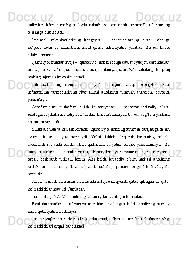 17tadbirkorlikdan   olinadigan   foyda   oshadi.   Bu   esa   aholi   daromadlari   hajmining
o‘sishiga olib keladi.
Iste’mol   imkoniyatlarining   kengayishi   –   daromadlarning   o‘sishi   aholiga
ko‘proq   tovar   va   xizmatlarni   xarid   qilish   imkoniyatini   yaratadi.   Bu   esa   hayot
sifatini oshiradi.
Ijtimoiy xizmatlar rivoji – iqtisodiy o‘sish hisobiga davlat byudjeti daromadlari
ortadi, bu esa  ta’lim, sog‘liqni  saqlash,  madaniyat, sport  kabi  sohalarga ko‘proq
mablag‘ ajratish imkonini beradi.
Infratuzilmaning   rivojlanishi   –   yo‘l,   transport,   aloqa,   energetika   kabi
infratuzilma   tarmoqlarining   rivojlanishi   aholining   turmush   sharoitini   bevosita
yaxshilaydi.
Atrof-muhitni   muhofaza   qilish   imkoniyatlari   –   barqaror   iqtisodiy   o‘sish
ekologik loyihalarni moliyalashtirishni ham ta’minlaydi, bu esa sog‘lom yashash
sharoitini yaratadi.
Shuni alohida ta’kidlash kerakki, iqtisodiy o‘sishning turmush darajasiga ta’siri
avtomatik   tarzda   yuz   bermaydi.   Ya’ni,   ishlab   chiqarish   hajmining   oshishi
avtomatik   ravishda   barcha   aholi   qatlamlari   hayotini   birdek   yaxshilamaydi.   Bu
jarayon  samarali  taqsimot  siyosati,  ijtimoiy himoya mexanizmlari, soliq siyosati
orqali   boshqarib   turilishi   lozim.   Aks   holda   iqtisodiy   o‘sish   natijasi   aholining
kichik   bir   qatlami   qo‘lida   to‘planib   qolishi,   ijtimoiy   tengsizlik   kuchayishi
mumkin.
Aholi turmush darajasini baholashda xalqaro miqyosda qabul qilingan bir qator
ko‘rsatkichlar mavjud. Jumladan:
Jon boshiga YAIM – aholining umumiy farovonligini ko‘rsatadi.
Real   daromadlar   –   inflyatsiya   ta’siridan   tozalangan   holda   aholining   haqiqiy
xarid qobiliyatini ifodalaydi.
Inson rivojlanishi indeksi (IRI) – daromad, ta’lim va umr ko‘rish davomiyligi
ko‘rsatkichlari orqali baholanadi.