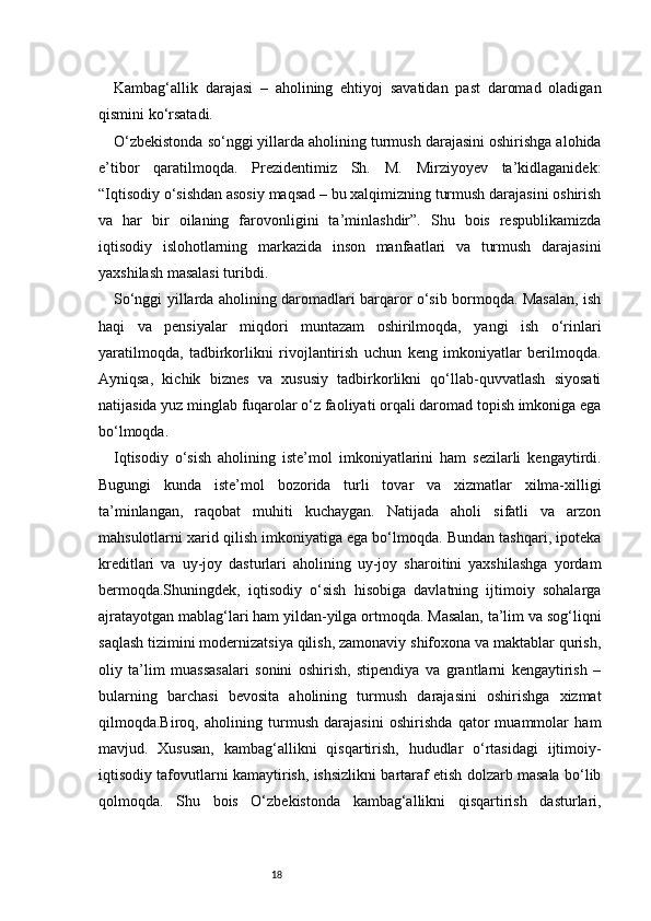 18Kambag‘allik   darajasi   –   aholining   ehtiyoj   savatidan   past   daromad   oladigan
qismini ko‘rsatadi.
O‘zbekistonda so‘nggi yillarda aholining turmush darajasini oshirishga alohida
e’tibor   qaratilmoqda.   Prezidentimiz   Sh.   M.   Mirziyoyev   ta’kidlaganidek:
“Iqtisodiy o‘sishdan asosiy maqsad – bu xalqimizning turmush darajasini oshirish
va   har   bir   oilaning   farovonligini   ta’minlashdir”.   Shu   bois   respublikamizda
iqtisodiy   islohotlarning   markazida   inson   manfaatlari   va   turmush   darajasini
yaxshilash masalasi turibdi.
So‘nggi yillarda aholining daromadlari barqaror o‘sib bormoqda. Masalan, ish
haqi   va   pensiyalar   miqdori   muntazam   oshirilmoqda,   yangi   ish   o‘rinlari
yaratilmoqda,   tadbirkorlikni   rivojlantirish   uchun   keng   imkoniyatlar   berilmoqda.
Ayniqsa,   kichik   biznes   va   xususiy   tadbirkorlikni   qo‘llab-quvvatlash   siyosati
natijasida yuz minglab fuqarolar o‘z faoliyati orqali daromad topish imkoniga ega
bo‘lmoqda.
Iqtisodiy   o‘sish   aholining   iste’mol   imkoniyatlarini   ham   sezilarli   kengaytirdi.
Bugungi   kunda   iste’mol   bozorida   turli   tovar   va   xizmatlar   xilma-xilligi
ta’minlangan,   raqobat   muhiti   kuchaygan.   Natijada   aholi   sifatli   va   arzon
mahsulotlarni xarid qilish imkoniyatiga ega bo‘lmoqda. Bundan tashqari, ipoteka
kreditlari   va   uy-joy   dasturlari   aholining   uy-joy   sharoitini   yaxshilashga   yordam
bermoqda.Shuningdek,   iqtisodiy   o‘sish   hisobiga   davlatning   ijtimoiy   sohalarga
ajratayotgan mablag‘lari ham yildan-yilga ortmoqda. Masalan, ta’lim va sog‘liqni
saqlash tizimini modernizatsiya qilish, zamonaviy shifoxona va maktablar qurish,
oliy   ta’lim   muassasalari   sonini   oshirish,   stipendiya   va   grantlarni   kengaytirish   –
bularning   barchasi   bevosita   aholining   turmush   darajasini   oshirishga   xizmat
qilmoqda.Biroq,   aholining   turmush   darajasini   oshirishda   qator   muammolar   ham
mavjud.   Xususan,   kambag‘allikni   qisqartirish,   hududlar   o‘rtasidagi   ijtimoiy-
iqtisodiy tafovutlarni kamaytirish, ishsizlikni bartaraf etish dolzarb masala bo‘lib
qolmoqda.   Shu   bois   O‘zbekistonda   kambag‘allikni   qisqartirish   dasturlari, 
