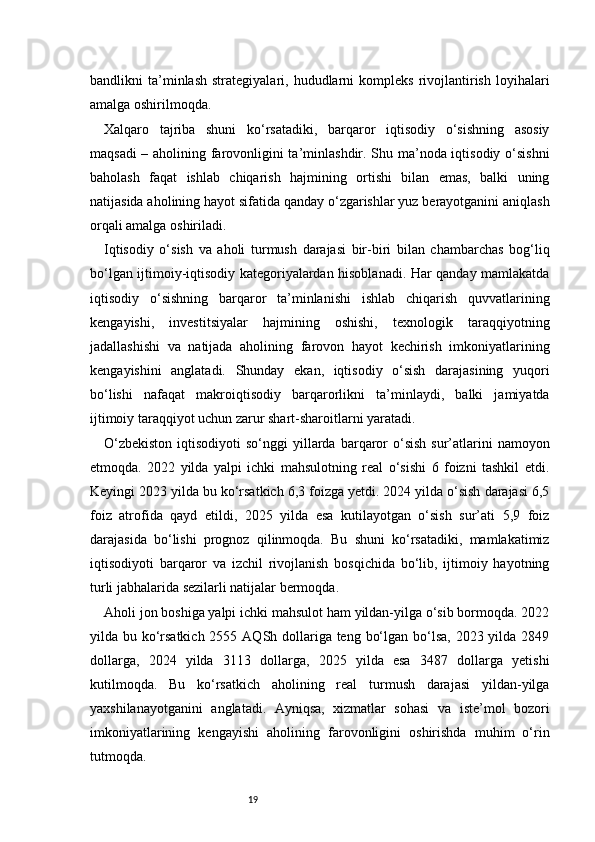 19bandlikni   ta’minlash   strategiyalari,  hududlarni   kompleks   rivojlantirish   loyihalari
amalga oshirilmoqda.
Xalqaro   tajriba   shuni   ko‘rsatadiki,   barqaror   iqtisodiy   o‘sishning   asosiy
maqsadi – aholining farovonligini ta’minlashdir. Shu ma’noda iqtisodiy o‘sishni
baholash   faqat   ishlab   chiqarish   hajmining   ortishi   bilan   emas,   balki   uning
natijasida aholining hayot sifatida qanday o‘zgarishlar yuz berayotganini aniqlash
orqali amalga oshiriladi.
Iqtisodiy   o‘sish   va   aholi   turmush   darajasi   bir-biri   bilan   chambarchas   bog‘liq
bo‘lgan ijtimoiy-iqtisodiy kategoriyalardan hisoblanadi. Har qanday mamlakatda
iqtisodiy   o‘sishning   barqaror   ta’minlanishi   ishlab   chiqarish   quvvatlarining
kengayishi,   investitsiyalar   hajmining   oshishi,   texnologik   taraqqiyotning
jadallashishi   va   natijada   aholining   farovon   hayot   kechirish   imkoniyatlarining
kengayishini   anglatadi.   Shunday   ekan,   iqtisodiy   o‘sish   darajasining   yuqori
bo‘lishi   nafaqat   makroiqtisodiy   barqarorlikni   ta’minlaydi,   balki   jamiyatda
ijtimoiy taraqqiyot uchun zarur shart-sharoitlarni yaratadi.
O‘zbekiston   iqtisodiyoti  so‘nggi   yillarda  barqaror  o‘sish  sur’atlarini  namoyon
etmoqda.   2022   yilda   yalpi   ichki   mahsulotning   real   o‘sishi   6   foizni   tashkil   etdi.
Keyingi 2023 yilda bu ko‘rsatkich 6,3 foizga yetdi. 2024 yilda o‘sish darajasi 6,5
foiz   atrofida   qayd   etildi,   2025   yilda   esa   kutilayotgan   o‘sish   sur’ati   5,9   foiz
darajasida   bo‘lishi   prognoz   qilinmoqda.   Bu   shuni   ko‘rsatadiki,   mamlakatimiz
iqtisodiyoti   barqaror   va   izchil   rivojlanish   bosqichida   bo‘lib,   ijtimoiy   hayotning
turli jabhalarida sezilarli natijalar bermoqda.
Aholi jon boshiga yalpi ichki mahsulot ham yildan-yilga o‘sib bormoqda. 2022
yilda bu ko‘rsatkich 2555 AQSh dollariga teng bo‘lgan bo‘lsa, 2023 yilda 2849
dollarga,   2024   yilda   3113   dollarga,   2025   yilda   esa   3487   dollarga   yetishi
kutilmoqda.   Bu   ko‘rsatkich   aholining   real   turmush   darajasi   yildan-yilga
yaxshilanayotganini   anglatadi.   Ayniqsa,   xizmatlar   sohasi   va   iste’mol   bozori
imkoniyatlarining   kengayishi   aholining   farovonligini   oshirishda   muhim   o‘rin
tutmoqda. 