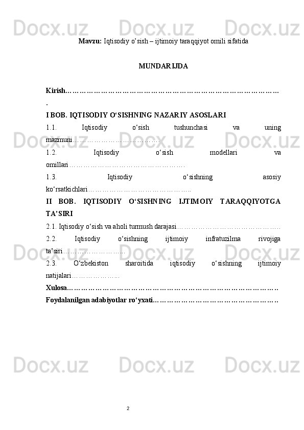 2Mavzu:  Iqtisodiy o’sish – ijtimoiy taraqqiyot omili sifatida
MUNDARIJDA
Kirish ………………………………………………………………………………
.
I BOB. IQTISODIY O‘SISHNING NAZARIY ASOSLARI
1.1.   Iqtisodiy   o‘sish   tushunchasi   va   uning
mazmuni ……………………………….
1.2.   Iqtisodiy   o‘sish   modellari   va
omillari ………………………………………….
1.3.   Iqtisodiy   o‘sishning   asosiy
ko‘rsatkichlari ……………………………………..
II   BOB.   IQTISODIY   O‘SISHNING   IJTIMOIY   TARAQQIYOTGA
TA’SIRI
2.1. Iqtisodiy o‘sish va aholi turmush darajasi ……………………………………..
2.2.   Iqtisodiy   o‘sishning   ijtimoiy   infratuzilma   rivojiga
ta’siri ……………………...
2.3.   O‘zbekiston   sharoitida   iqtisodiy   o‘sishning   ijtimoiy
natijalari ………………...
Xulosa ……………………………………………………………………………..
Foydalanilgan adabiyotlar ro‘yxati …………………………………………….. 