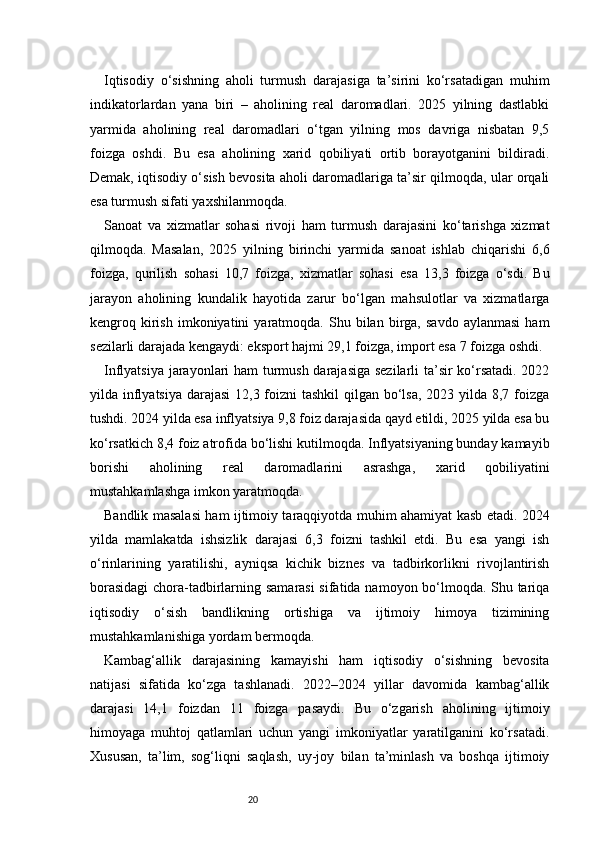 20Iqtisodiy   o‘sishning   aholi   turmush   darajasiga   ta’sirini   ko‘rsatadigan   muhim
indikatorlardan   yana   biri   –   aholining   real   daromadlari.   2025   yilning   dastlabki
yarmida   aholining   real   daromadlari   o‘tgan   yilning   mos   davriga   nisbatan   9,5
foizga   oshdi.   Bu   esa   aholining   xarid   qobiliyati   ortib   borayotganini   bildiradi.
Demak, iqtisodiy o‘sish bevosita aholi daromadlariga ta’sir qilmoqda, ular orqali
esa turmush sifati yaxshilanmoqda.
Sanoat   va   xizmatlar   sohasi   rivoji   ham   turmush   darajasini   ko‘tarishga   xizmat
qilmoqda.   Masalan,   2025   yilning   birinchi   yarmida   sanoat   ishlab   chiqarishi   6,6
foizga,   qurilish   sohasi   10,7   foizga,   xizmatlar   sohasi   esa   13,3   foizga   o‘sdi.   Bu
jarayon   aholining   kundalik   hayotida   zarur   bo‘lgan   mahsulotlar   va   xizmatlarga
kengroq  kirish   imkoniyatini   yaratmoqda.   Shu  bilan   birga,   savdo   aylanmasi   ham
sezilarli darajada kengaydi: eksport hajmi 29,1 foizga, import esa 7 foizga oshdi.
Inflyatsiya jarayonlari ham turmush darajasiga sezilarli ta’sir ko‘rsatadi. 2022
yilda inflyatsiya darajasi  12,3 foizni tashkil  qilgan bo‘lsa, 2023 yilda 8,7 foizga
tushdi. 2024 yilda esa inflyatsiya 9,8 foiz darajasida qayd etildi, 2025 yilda esa bu
ko‘rsatkich 8,4 foiz atrofida bo‘lishi kutilmoqda. Inflyatsiyaning bunday kamayib
borishi   aholining   real   daromadlarini   asrashga,   xarid   qobiliyatini
mustahkamlashga imkon yaratmoqda.
Bandlik masalasi ham ijtimoiy taraqqiyotda muhim ahamiyat kasb etadi. 2024
yilda   mamlakatda   ishsizlik   darajasi   6,3   foizni   tashkil   etdi.   Bu   esa   yangi   ish
o‘rinlarining   yaratilishi,   ayniqsa   kichik   biznes   va   tadbirkorlikni   rivojlantirish
borasidagi  chora-tadbirlarning samarasi  sifatida namoyon bo‘lmoqda. Shu tariqa
iqtisodiy   o‘sish   bandlikning   ortishiga   va   ijtimoiy   himoya   tizimining
mustahkamlanishiga yordam bermoqda.
Kambag‘allik   darajasining   kamayishi   ham   iqtisodiy   o‘sishning   bevosita
natijasi   sifatida   ko‘zga   tashlanadi.   2022–2024   yillar   davomida   kambag‘allik
darajasi   14,1   foizdan   11   foizga   pasaydi.   Bu   o‘zgarish   aholining   ijtimoiy
himoyaga   muhtoj   qatlamlari   uchun   yangi   imkoniyatlar   yaratilganini   ko‘rsatadi.
Xususan,   ta’lim,   sog‘liqni   saqlash,   uy-joy   bilan   ta’minlash   va   boshqa   ijtimoiy 