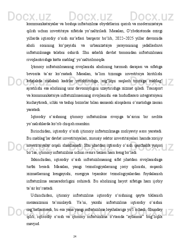 24kommunikatsiyalar va boshqa infratuzilma obyektlarini qurish va modernizatsiya
qilish   uchun   investitsiya   sifatida   yo‘naltiriladi.   Masalan,   O‘zbekistonda   oxirgi
yillarda   iqtisodiy   o‘sish   sur’atlari   barqaror   bo‘lib,   2022–2025   yillar   davomida
aholi   sonining   ko‘payishi   va   urbanizatsiya   jarayonining   jadallashuvi
infratuzilmaga   talabni   oshirdi.   Shu   sababli   davlat   tomonidan   infratuzilmani
rivojlantirishga katta mablag‘ yo‘naltirilmoqda.
Ijtimoiy   infratuzilmaning   rivojlanishi   aholining   turmush   darajasi   va   sifatiga
bevosita   ta’sir   ko‘rsatadi.   Masalan,   ta’lim   tizimiga   investitsiya   kiritilishi
kelajakda   malakali   kadrlar   yetishtirishga,   sog‘liqni   saqlash   tizimiga   mablag‘
ajratilishi  esa  aholining umr  davomiyligini uzaytirishga xizmat  qiladi. Transport
va kommunikatsiya infratuzilmasining rivojlanishi esa hududlararo integratsiyani
kuchaytiradi, ichki va tashqi bozorlar bilan samarali aloqalarni o‘rnatishga zamin
yaratadi.
Iqtisodiy   o‘sishning   ijtimoiy   infratuzilma   rivojiga   ta’sirini   bir   nechta
yo‘nalishlarda ko‘rib chiqish mumkin:
Birinchidan,   iqtisodiy   o‘sish   ijtimoiy   infratuzilmaga   moliyaviy   asos   yaratadi.
Bu mablag‘lar davlat investitsiyalari, xususiy sektor investitsiyalari hamda xorijiy
investitsiyalar   orqali   shakllanadi.   Shu   jihatdan   iqtisodiy   o‘sish   qanchalik   yuqori
bo‘lsa, ijtimoiy infratuzilma uchun resurs bazasi ham keng bo‘ladi.
Ikkinchidan,   iqtisodiy   o‘sish   infratuzilmaning   sifat   jihatdan   rivojlanishiga
turtki   beradi.   Masalan,   yangi   texnologiyalarning   joriy   qilinishi,   raqamli
xizmatlarning   kengayishi,   energiya   tejamkor   texnologiyalardan   foydalanish
infratuzilma   samaradorligini   oshiradi.   Bu   aholining   hayot   sifatiga   ham   ijobiy
ta’sir ko‘rsatadi.
Uchinchidan,   ijtimoiy   infratuzilma   iqtisodiy   o‘sishning   qayta   tiklanish
mexanizmini   ta’minlaydi.   Ya’ni,   yaxshi   infratuzilma   iqtisodiy   o‘sishni
rag‘batlantiradi, bu esa yana yangi infratuzilma loyihalariga yo‘l ochadi. Shunday
qilib,   iqtisodiy   o‘sish   va   ijtimoiy   infratuzilma   o‘rtasida   “aylanma”   bog‘liqlik
mavjud. 