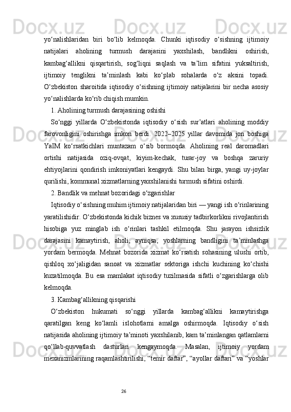 26yo‘nalishlaridan   biri   bo‘lib   kelmoqda.   Chunki   iqtisodiy   o‘sishning   ijtimoiy
natijalari   aholining   turmush   darajasini   yaxshilash,   bandlikni   oshirish,
kambag‘allikni   qisqartirish,   sog‘liqni   saqlash   va   ta’lim   sifatini   yuksaltirish,
ijtimoiy   tenglikni   ta’minlash   kabi   ko‘plab   sohalarda   o‘z   aksini   topadi.
O‘zbekiston   sharoitida   iqtisodiy   o‘sishning   ijtimoiy   natijalarini   bir   necha   asosiy
yo‘nalishlarda ko‘rib chiqish mumkin.
1. Aholining turmush darajasining oshishi
So‘nggi   yillarda   O‘zbekistonda   iqtisodiy   o‘sish   sur’atlari   aholining   moddiy
farovonligini   oshirishga   imkon   berdi.   2022–2025   yillar   davomida   jon   boshiga
YaIM   ko‘rsatkichlari   muntazam   o‘sib   bormoqda.   Aholining   real   daromadlari
ortishi   natijasida   oziq-ovqat,   kiyim-kechak,   turar-joy   va   boshqa   zaruriy
ehtiyojlarini   qondirish   imkoniyatlari   kengaydi.   Shu   bilan   birga,   yangi   uy-joylar
qurilishi, kommunal xizmatlarning yaxshilanishi turmush sifatini oshirdi.
2. Bandlik va mehnat bozoridagi o‘zgarishlar
Iqtisodiy o‘sishning muhim ijtimoiy natijalaridan biri — yangi ish o‘rinlarining
yaratilishidir. O‘zbekistonda kichik biznes va xususiy tadbirkorlikni rivojlantirish
hisobiga   yuz   minglab   ish   o‘rinlari   tashkil   etilmoqda.   Shu   jarayon   ishsizlik
darajasini   kamaytirish,   aholi,   ayniqsa,   yoshlarning   bandligini   ta’minlashga
yordam   bermoqda.   Mehnat   bozorida   xizmat   ko‘rsatish   sohasining   ulushi   ortib,
qishloq   xo‘jaligidan   sanoat   va   xizmatlar   sektoriga   ishchi   kuchining   ko‘chishi
kuzatilmoqda.   Bu   esa   mamlakat   iqtisodiy   tuzilmasida   sifatli   o‘zgarishlarga   olib
kelmoqda.
3. Kambag‘allikning qisqarishi
O‘zbekiston   hukumati   so‘nggi   yillarda   kambag‘allikni   kamaytirishga
qaratilgan   keng   ko‘lamli   islohotlarni   amalga   oshirmoqda.   Iqtisodiy   o‘sish
natijasida aholining ijtimoiy ta’minoti yaxshilanib, kam ta’minlangan qatlamlarni
qo‘llab-quvvatlash   dasturlari   kengaymoqda.   Masalan,   ijtimoiy   yordam
mexanizmlarining raqamlashtirilishi, “temir daftar”, “ayollar daftari” va “yoshlar 