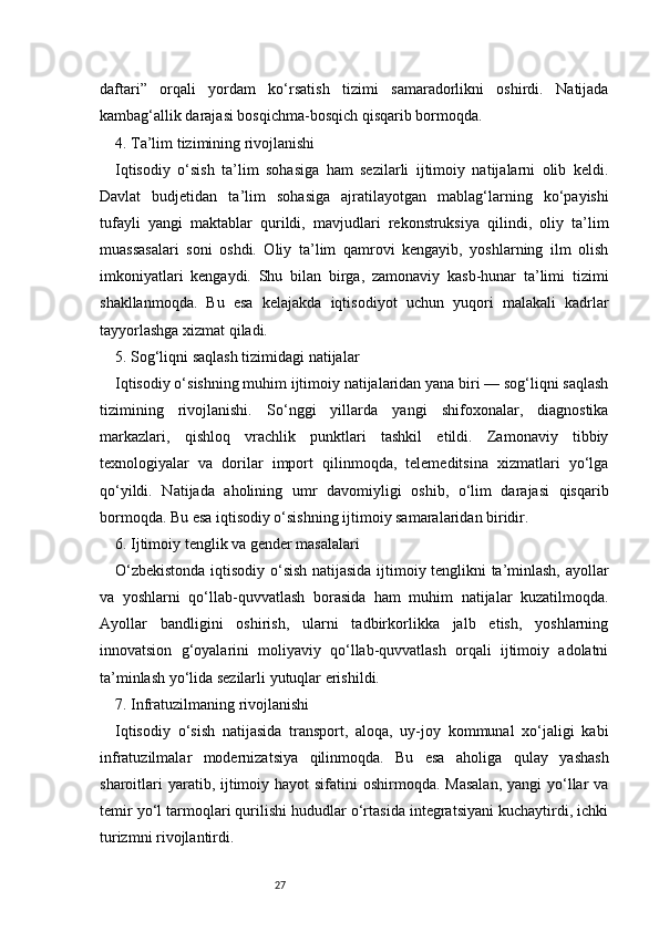 27daftari”   orqali   yordam   ko‘rsatish   tizimi   samaradorlikni   oshirdi.   Natijada
kambag‘allik darajasi bosqichma-bosqich qisqarib bormoqda.
4. Ta’lim tizimining rivojlanishi
Iqtisodiy   o‘sish   ta’lim   sohasiga   ham   sezilarli   ijtimoiy   natijalarni   olib   keldi.
Davlat   budjetidan   ta’lim   sohasiga   ajratilayotgan   mablag‘larning   ko‘payishi
tufayli   yangi   maktablar   qurildi,   mavjudlari   rekonstruksiya   qilindi,   oliy   ta’lim
muassasalari   soni   oshdi.   Oliy   ta’lim   qamrovi   kengayib,   yoshlarning   ilm   olish
imkoniyatlari   kengaydi.   Shu   bilan   birga,   zamonaviy   kasb-hunar   ta’limi   tizimi
shakllanmoqda.   Bu   esa   kelajakda   iqtisodiyot   uchun   yuqori   malakali   kadrlar
tayyorlashga xizmat qiladi.
5. Sog‘liqni saqlash tizimidagi natijalar
Iqtisodiy o‘sishning muhim ijtimoiy natijalaridan yana biri — sog‘liqni saqlash
tizimining   rivojlanishi.   So‘nggi   yillarda   yangi   shifoxonalar,   diagnostika
markazlari,   qishloq   vrachlik   punktlari   tashkil   etildi.   Zamonaviy   tibbiy
texnologiyalar   va   dorilar   import   qilinmoqda,   telemeditsina   xizmatlari   yo‘lga
qo‘yildi.   Natijada   aholining   umr   davomiyligi   oshib,   o‘lim   darajasi   qisqarib
bormoqda. Bu esa iqtisodiy o‘sishning ijtimoiy samaralaridan biridir.
6. Ijtimoiy tenglik va gender masalalari
O‘zbekistonda iqtisodiy o‘sish natijasida ijtimoiy tenglikni ta’minlash, ayollar
va   yoshlarni   qo‘llab-quvvatlash   borasida   ham   muhim   natijalar   kuzatilmoqda.
Ayollar   bandligini   oshirish,   ularni   tadbirkorlikka   jalb   etish,   yoshlarning
innovatsion   g‘oyalarini   moliyaviy   qo‘llab-quvvatlash   orqali   ijtimoiy   adolatni
ta’minlash yo‘lida sezilarli yutuqlar erishildi.
7. Infratuzilmaning rivojlanishi
Iqtisodiy   o‘sish   natijasida   transport,   aloqa,   uy-joy   kommunal   xo‘jaligi   kabi
infratuzilmalar   modernizatsiya   qilinmoqda.   Bu   esa   aholiga   qulay   yashash
sharoitlari  yaratib, ijtimoiy hayot  sifatini  oshirmoqda. Masalan,  yangi  yo‘llar  va
temir yo‘l tarmoqlari qurilishi hududlar o‘rtasida integratsiyani kuchaytirdi, ichki
turizmni rivojlantirdi. 
