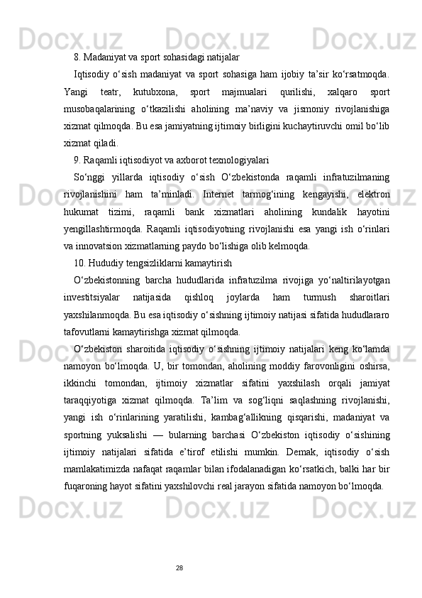 288. Madaniyat va sport sohasidagi natijalar
Iqtisodiy   o‘sish   madaniyat   va   sport   sohasiga   ham   ijobiy   ta’sir   ko‘rsatmoqda.
Yangi   teatr,   kutubxona,   sport   majmualari   qurilishi,   xalqaro   sport
musobaqalarining   o‘tkazilishi   aholining   ma’naviy   va   jismoniy   rivojlanishiga
xizmat qilmoqda. Bu esa jamiyatning ijtimoiy birligini kuchaytiruvchi omil bo‘lib
xizmat qiladi.
9. Raqamli iqtisodiyot va axborot texnologiyalari
So‘nggi   yillarda   iqtisodiy   o‘sish   O‘zbekistonda   raqamli   infratuzilmaning
rivojlanishini   ham   ta’minladi.   Internet   tarmog‘ining   kengayishi,   elektron
hukumat   tizimi,   raqamli   bank   xizmatlari   aholining   kundalik   hayotini
yengillashtirmoqda.   Raqamli   iqtisodiyotning   rivojlanishi   esa   yangi   ish   o‘rinlari
va innovatsion xizmatlarning paydo bo‘lishiga olib kelmoqda.
10. Hududiy tengsizliklarni kamaytirish
O‘zbekistonning   barcha   hududlarida   infratuzilma   rivojiga   yo‘naltirilayotgan
investitsiyalar   natijasida   qishloq   joylarda   ham   turmush   sharoitlari
yaxshilanmoqda. Bu esa iqtisodiy o‘sishning ijtimoiy natijasi sifatida hududlararo
tafovutlarni kamaytirishga xizmat qilmoqda.
O‘zbekiston   sharoitida   iqtisodiy   o‘sishning   ijtimoiy   natijalari   keng   ko‘lamda
namoyon   bo‘lmoqda.   U,   bir   tomondan,   aholining   moddiy   farovonligini   oshirsa,
ikkinchi   tomondan,   ijtimoiy   xizmatlar   sifatini   yaxshilash   orqali   jamiyat
taraqqiyotiga   xizmat   qilmoqda.   Ta’lim   va   sog‘liqni   saqlashning   rivojlanishi,
yangi   ish   o‘rinlarining   yaratilishi,   kambag‘allikning   qisqarishi,   madaniyat   va
sportning   yuksalishi   —   bularning   barchasi   O‘zbekiston   iqtisodiy   o‘sishining
ijtimoiy   natijalari   sifatida   e’tirof   etilishi   mumkin.   Demak,   iqtisodiy   o‘sish
mamlakatimizda nafaqat raqamlar bilan ifodalanadigan ko‘rsatkich, balki har bir
fuqaroning hayot sifatini yaxshilovchi real jarayon sifatida namoyon bo‘lmoqda. 