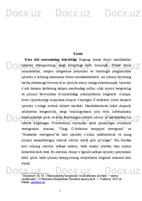 3 Kirish
Kurs   ishi   mavzusining   dolzarbligi   Bugungi   kunda   dunyo   mamlakatlari
iqtisodiy   taraqqiyotning   yangi   bosqichiga   kirib   bormoqda.   Global   bozor
munosabatlari,   xalqaro   integratsiya   jarayonlari   va   texnologik   yangilanishlar
iqtisodiy o‘sishning mazmunini tobora murakkablashtirib, uni ijtimoiy hayotning
barcha jabhalariga bevosita ta’sir qiluvchi asosiy omilga aylantirmoqda. Iqtisodiy
o‘sish   darajasi   davlatning xalqaro  maydondagi  nufuzi, ichki   siyosiy  barqarorligi
va   ijtimoiy   farovonlikni   ta’minlashdagi   imkoniyatlarini   belgilaydi.   Ayniqsa,
bozor   iqtisodiyotiga   bosqichma-bosqich   o‘tayotgan   O‘zbekiston   uchun   barqaror
iqtisodiy   o‘sishga   erishish   dolzarb   vazifadir.   Mamlakatimizda   ishlab   chiqarish
salohiyatini   kengaytirish,   yangi   texnologiyalarni   joriy   etish,   infratuzilmani
modernizatsiya qilish va aholi farovonligini oshirish ustuvor yo‘nalishlardan biri
sifatida   belgilangan.   Prezidentimiz   tomonidan   qabul   qilinayotgan   rivojlanish
strategiyalari,   xususan,   “Yangi   O‘zbekiston   taraqqiyot   strategiyasi”   va
“Harakatlar   strategiyasi”da   ham   iqtisodiy   o‘sishni   jadallashtirish   va   uning
ijtimoiy   samaradorligini   oshirish   ustuvor   vazifa   qilib   qo‘yilgan. 1
  Shu   boisdan
kurs   ishining   mavzusi   nafaqat   nazariy,   balki   amaliy   jihatdan   ham   muhim
dolzarblik kasb etadi. Bu mavzuni chuqur o‘rganish nafaqat iqtisodiy jarayonlarni
tahlil   qilish,   balki   ijtimoiy   taraqqiyotning   istiqbollarini   belgilash   imkonini   ham
beradi.
1
  Mirziyoyev Sh. M. “Makroiqtisodiy barqarorlik va inflyatsiyani jilovlash — asosiy 
vazifamizdir”. O‘zbekiston Respublikasi Prezidenti rasmiy sayti. — Toshkent, 2023 yil. 
Manba:  president.uz . 