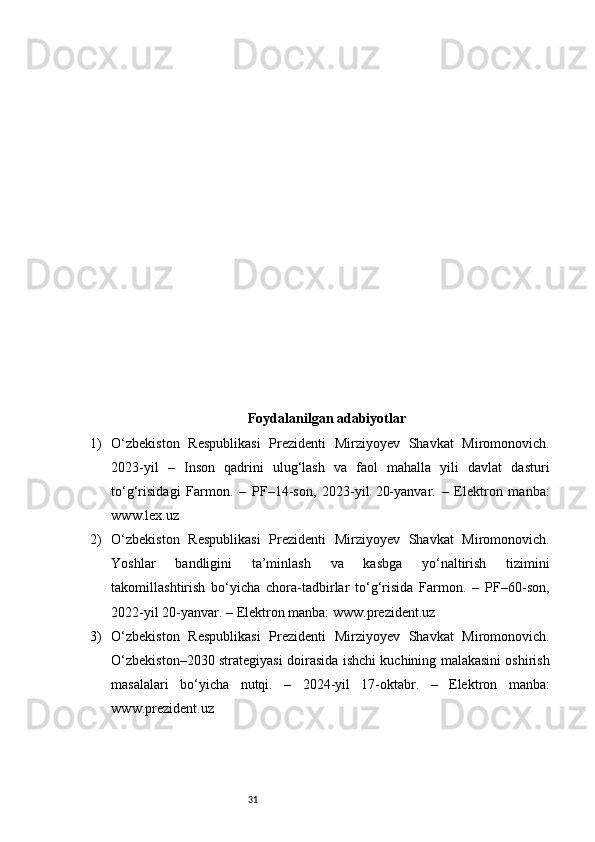 31Foydalanilgan adabiyotlar
1) O‘zbekiston   Respublikasi   Prezidenti   Mirziyoyev   Shavkat   Miromonovich.
2023-yil   –   Inson   qadrini   ulug‘lash   va   faol   mahalla   yili   davlat   dasturi
to‘g‘risidagi   Farmon.   –   PF–14-son,   2023-yil   20-yanvar.   –   Elektron   manba:
www.lex.uz
2) O‘zbekiston   Respublikasi   Prezidenti   Mirziyoyev   Shavkat   Miromonovich.
Yoshlar   bandligini   ta’minlash   va   kasbga   yo‘naltirish   tizimini
takomillashtirish   bo‘yicha   chora-tadbirlar   to‘g‘risida   Farmon.   –   PF–60-son,
2022-yil 20-yanvar. – Elektron manba: www.prezident.uz
3) O‘zbekiston   Respublikasi   Prezidenti   Mirziyoyev   Shavkat   Miromonovich.
O‘zbekiston–2030 strategiyasi doirasida ishchi kuchining malakasini oshirish
masalalari   bo‘yicha   nutqi.   –   2024-yil   17-oktabr.   –   Elektron   manba:
www.prezident.uz 