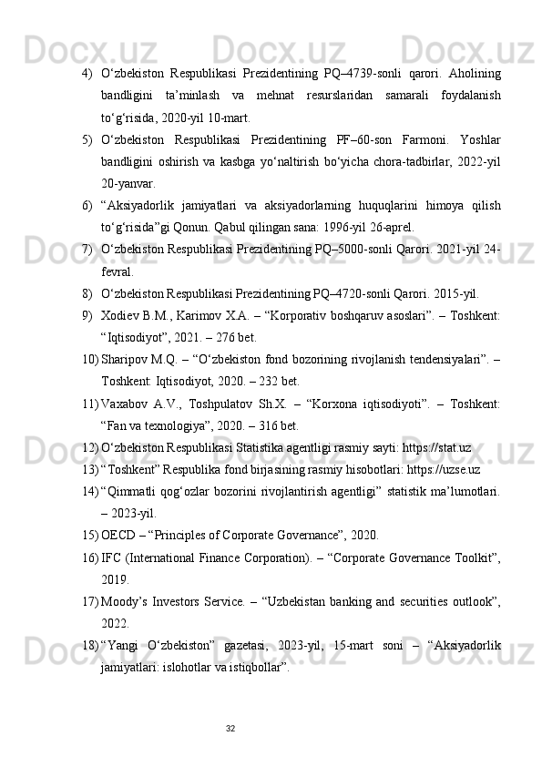 324) O‘zbekiston   Respublikasi   Prezidentining   PQ–4739-sonli   qarori.   Aholining
bandligini   ta’minlash   va   mehnat   resurslaridan   samarali   foydalanish
to‘g‘risida, 2020-yil 10-mart.
5) O‘zbekiston   Respublikasi   Prezidentining   PF–60-son   Farmoni.   Yoshlar
bandligini   oshirish   va   kasbga   yo‘naltirish   bo‘yicha   chora-tadbirlar,   2022-yil
20-yanvar.
6) “Aksiyadorlik   jamiyatlari   va   aksiyadorlarning   huquqlarini   himoya   qilish
to‘g‘risida”gi Qonun. Qabul qilingan sana: 1996-yil 26-aprel.
7) O‘zbekiston Respublikasi Prezidentining PQ–5000-sonli Qarori. 2021-yil 24-
fevral.
8) O‘zbekiston Respublikasi Prezidentining PQ–4720-sonli Qarori. 2015-yil.
9) Xodiev B.M., Karimov X.A. – “Korporativ boshqaruv asoslari”. – Toshkent:
“Iqtisodiyot”, 2021. – 276 bet.
10) Sharipov M.Q. – “O‘zbekiston fond bozorining rivojlanish tendensiyalari”. –
Toshkent: Iqtisodiyot, 2020. – 232 bet.
11) Vaxabov   A.V.,   Toshpulatov   Sh.X.   –   “Korxona   iqtisodiyoti”.   –   Toshkent:
“Fan va texnologiya”, 2020. – 316 bet.
12) O‘zbekiston Respublikasi Statistika agentligi rasmiy sayti: https://stat.uz
13) “Toshkent” Respublika fond birjasining rasmiy hisobotlari: https://uzse.uz
14) “Qimmatli   qog‘ozlar   bozorini   rivojlantirish   agentligi”   statistik   ma’lumotlari.
– 2023-yil.
15) OECD – “Principles of Corporate Governance”, 2020.
16) IFC (International  Finance Corporation). – “Corporate Governance Toolkit”,
2019.
17) Moody’s   Investors   Service.   –   “Uzbekistan   banking   and   securities   outlook”,
2022.
18) “Yangi   O‘zbekiston”   gazetasi,   2023-yil,   15-mart   soni   –   “Aksiyadorlik
jamiyatlari: islohotlar va istiqbollar”. 