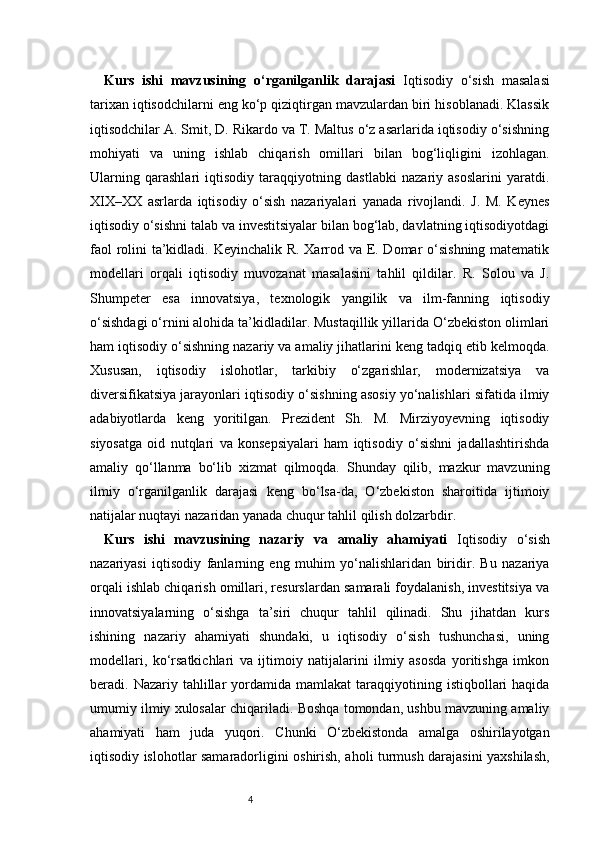 4Kurs   ishi   mavzusining   o‘rganilganlik   darajasi   Iqtisodiy   o‘sish   masalasi
tarixan iqtisodchilarni eng ko‘p qiziqtirgan mavzulardan biri hisoblanadi. Klassik
iqtisodchilar A. Smit, D. Rikardo va T. Maltus o‘z asarlarida iqtisodiy o‘sishning
mohiyati   va   uning   ishlab   chiqarish   omillari   bilan   bog‘liqligini   izohlagan.
Ularning   qarashlari   iqtisodiy   taraqqiyotning   dastlabki   nazariy   asoslarini   yaratdi.
XIX–XX   asrlarda   iqtisodiy   o‘sish   nazariyalari   yanada   rivojlandi.   J.   M.   Keynes
iqtisodiy o‘sishni talab va investitsiyalar bilan bog‘lab, davlatning iqtisodiyotdagi
faol  rolini ta’kidladi. Keyinchalik R. Xarrod va E. Domar o‘sishning matematik
modellari   orqali   iqtisodiy   muvozanat   masalasini   tahlil   qildilar.   R.   Solou   va   J.
Shumpeter   esa   innovatsiya,   texnologik   yangilik   va   ilm-fanning   iqtisodiy
o‘sishdagi o‘rnini alohida ta’kidladilar. Mustaqillik yillarida O‘zbekiston olimlari
ham iqtisodiy o‘sishning nazariy va amaliy jihatlarini keng tadqiq etib kelmoqda.
Xususan,   iqtisodiy   islohotlar,   tarkibiy   o‘zgarishlar,   modernizatsiya   va
diversifikatsiya jarayonlari iqtisodiy o‘sishning asosiy yo‘nalishlari sifatida ilmiy
adabiyotlarda   keng   yoritilgan.   Prezident   Sh.   M.   Mirziyoyevning   iqtisodiy
siyosatga   oid   nutqlari   va   konsepsiyalari   ham   iqtisodiy   o‘sishni   jadallashtirishda
amaliy   qo‘llanma   bo‘lib   xizmat   qilmoqda.   Shunday   qilib,   mazkur   mavzuning
ilmiy   o‘rganilganlik   darajasi   keng   bo‘lsa-da,   O‘zbekiston   sharoitida   ijtimoiy
natijalar nuqtayi nazaridan yanada chuqur tahlil qilish dolzarbdir.
Kurs   ishi   mavzusining   nazariy   va   amaliy   ahamiyati   Iqtisodiy   o‘sish
nazariyasi   iqtisodiy   fanlarning   eng   muhim   yo‘nalishlaridan   biridir.   Bu   nazariya
orqali ishlab chiqarish omillari, resurslardan samarali foydalanish, investitsiya va
innovatsiyalarning   o‘sishga   ta’siri   chuqur   tahlil   qilinadi.   Shu   jihatdan   kurs
ishining   nazariy   ahamiyati   shundaki,   u   iqtisodiy   o‘sish   tushunchasi,   uning
modellari,   ko‘rsatkichlari   va   ijtimoiy   natijalarini   ilmiy   asosda   yoritishga   imkon
beradi.  Nazariy  tahlillar  yordamida  mamlakat  taraqqiyotining  istiqbollari  haqida
umumiy ilmiy xulosalar chiqariladi. Boshqa tomondan, ushbu mavzuning amaliy
ahamiyati   ham   juda   yuqori.   Chunki   O‘zbekistonda   amalga   oshirilayotgan
iqtisodiy islohotlar samaradorligini oshirish, aholi turmush darajasini yaxshilash, 