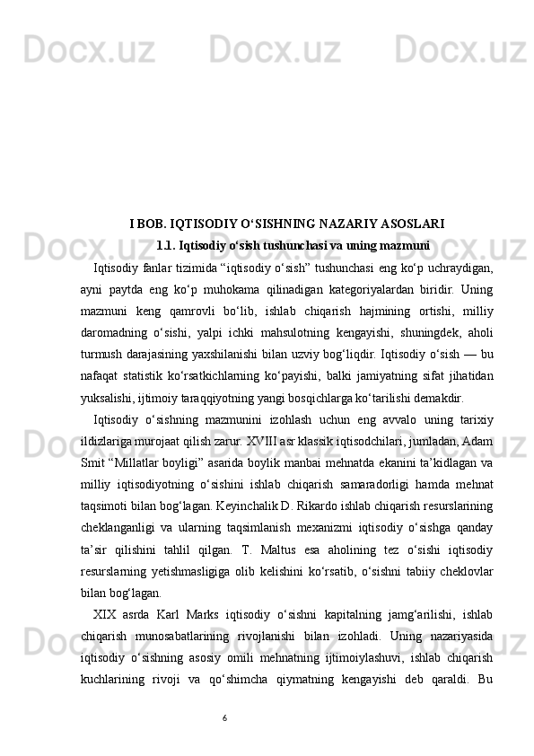 6I BOB. IQTISODIY O‘SISHNING NAZARIY ASOSLARI
1.1. Iqtisodiy o‘sish tushunchasi va uning mazmuni
Iqtisodiy fanlar tizimida “iqtisodiy o‘sish” tushunchasi  eng ko‘p uchraydigan,
ayni   paytda   eng   ko‘p   muhokama   qilinadigan   kategoriyalardan   biridir.   Uning
mazmuni   keng   qamrovli   bo‘lib,   ishlab   chiqarish   hajmining   ortishi,   milliy
daromadning   o‘sishi,   yalpi   ichki   mahsulotning   kengayishi,   shuningdek,   aholi
turmush darajasining yaxshilanishi  bilan uzviy bog‘liqdir. Iqtisodiy o‘sish — bu
nafaqat   statistik   ko‘rsatkichlarning   ko‘payishi,   balki   jamiyatning   sifat   jihatidan
yuksalishi, ijtimoiy taraqqiyotning yangi bosqichlarga ko‘tarilishi demakdir.
Iqtisodiy   o‘sishning   mazmunini   izohlash   uchun   eng   avvalo   uning   tarixiy
ildizlariga murojaat qilish zarur. XVIII asr klassik iqtisodchilari, jumladan, Adam
Smit  “Millatlar  boyligi” asarida boylik manbai  mehnatda ekanini ta’kidlagan va
milliy   iqtisodiyotning   o‘sishini   ishlab   chiqarish   samaradorligi   hamda   mehnat
taqsimoti bilan bog‘lagan. Keyinchalik D. Rikardo ishlab chiqarish resurslarining
cheklanganligi   va   ularning   taqsimlanish   mexanizmi   iqtisodiy   o‘sishga   qanday
ta’sir   qilishini   tahlil   qilgan.   T.   Maltus   esa   aholining   tez   o‘sishi   iqtisodiy
resurslarning   yetishmasligiga   olib   kelishini   ko‘rsatib,   o‘sishni   tabiiy   cheklovlar
bilan bog‘lagan.
XIX   asrda   Karl   Marks   iqtisodiy   o‘sishni   kapitalning   jamg‘arilishi,   ishlab
chiqarish   munosabatlarining   rivojlanishi   bilan   izohladi.   Uning   nazariyasida
iqtisodiy   o‘sishning   asosiy   omili   mehnatning   ijtimoiylashuvi,   ishlab   chiqarish
kuchlarining   rivoji   va   qo‘shimcha   qiymatning   kengayishi   deb   qaraldi.   Bu 
