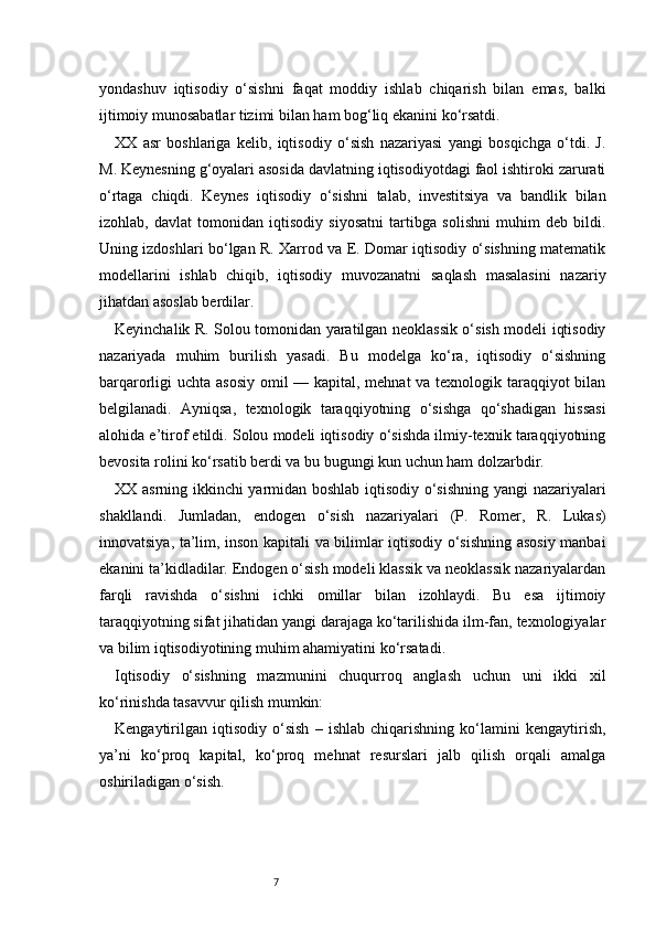 7yondashuv   iqtisodiy   o‘sishni   faqat   moddiy   ishlab   chiqarish   bilan   emas,   balki
ijtimoiy munosabatlar tizimi bilan ham bog‘liq ekanini ko‘rsatdi.
XX   asr   boshlariga   kelib,   iqtisodiy   o‘sish   nazariyasi   yangi   bosqichga   o‘tdi.   J.
M. Keynesning g‘oyalari asosida davlatning iqtisodiyotdagi faol ishtiroki zarurati
o‘rtaga   chiqdi.   Keynes   iqtisodiy   o‘sishni   talab,   investitsiya   va   bandlik   bilan
izohlab,   davlat   tomonidan   iqtisodiy   siyosatni   tartibga   solishni   muhim   deb   bildi.
Uning izdoshlari bo‘lgan R. Xarrod va E. Domar iqtisodiy o‘sishning matematik
modellarini   ishlab   chiqib,   iqtisodiy   muvozanatni   saqlash   masalasini   nazariy
jihatdan asoslab berdilar.
Keyinchalik R. Solou tomonidan yaratilgan neoklassik o‘sish modeli iqtisodiy
nazariyada   muhim   burilish   yasadi.   Bu   modelga   ko‘ra,   iqtisodiy   o‘sishning
barqarorligi uchta asosiy omil — kapital, mehnat va texnologik taraqqiyot bilan
belgilanadi.   Ayniqsa,   texnologik   taraqqiyotning   o‘sishga   qo‘shadigan   hissasi
alohida e’tirof etildi. Solou modeli iqtisodiy o‘sishda ilmiy-texnik taraqqiyotning
bevosita rolini ko‘rsatib berdi va bu bugungi kun uchun ham dolzarbdir.
XX asrning ikkinchi yarmidan boshlab iqtisodiy o‘sishning yangi nazariyalari
shakllandi.   Jumladan,   endogen   o‘sish   nazariyalari   (P.   Romer,   R.   Lukas)
innovatsiya, ta’lim, inson kapitali va bilimlar iqtisodiy o‘sishning asosiy manbai
ekanini ta’kidladilar. Endogen o‘sish modeli klassik va neoklassik nazariyalardan
farqli   ravishda   o‘sishni   ichki   omillar   bilan   izohlaydi.   Bu   esa   ijtimoiy
taraqqiyotning sifat jihatidan yangi darajaga ko‘tarilishida ilm-fan, texnologiyalar
va bilim iqtisodiyotining muhim ahamiyatini ko‘rsatadi.
Iqtisodiy   o‘sishning   mazmunini   chuqurroq   anglash   uchun   uni   ikki   xil
ko‘rinishda tasavvur qilish mumkin:
Kengaytirilgan   iqtisodiy   o‘sish   –   ishlab   chiqarishning   ko‘lamini   kengaytirish,
ya’ni   ko‘proq   kapital,   ko‘proq   mehnat   resurslari   jalb   qilish   orqali   amalga
oshiriladigan o‘sish. 