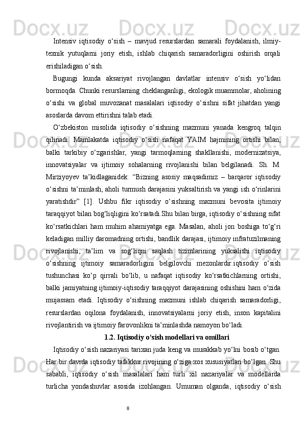 8Intensiv   iqtisodiy   o‘sish   –   mavjud   resurslardan   samarali   foydalanish,   ilmiy-
texnik   yutuqlarni   joriy   etish,   ishlab   chiqarish   samaradorligini   oshirish   orqali
erishiladigan o‘sish.
Bugungi   kunda   aksariyat   rivojlangan   davlatlar   intensiv   o‘sish   yo‘lidan
bormoqda. Chunki resurslarning cheklanganligi, ekologik muammolar, aholining
o‘sishi   va   global   muvozanat   masalalari   iqtisodiy   o‘sishni   sifat   jihatdan   yangi
asoslarda davom ettirishni talab etadi.
O‘zbekiston   misolida   iqtisodiy   o‘sishning   mazmuni   yanada   kengroq   talqin
qilinadi.   Mamlakatda   iqtisodiy   o‘sish   nafaqat   YAIM   hajmining   ortishi   bilan,
balki   tarkibiy   o‘zgarishlar,   yangi   tarmoqlarning   shakllanishi,   modernizatsiya,
innovatsiyalar   va   ijtimoiy   sohalarning   rivojlanishi   bilan   belgilanadi.   Sh.   M.
Mirziyoyev   ta’kidlaganidek:   “Bizning   asosiy   maqsadimiz   –   barqaror   iqtisodiy
o‘sishni  ta’minlash, aholi turmush darajasini yuksaltirish va yangi ish o‘rinlarini
yaratishdir”   [1].   Ushbu   fikr   iqtisodiy   o‘sishning   mazmuni   bevosita   ijtimoiy
taraqqiyot bilan bog‘liqligini ko‘rsatadi.Shu bilan birga, iqtisodiy o‘sishning sifat
ko‘rsatkichlari   ham   muhim   ahamiyatga   ega.   Masalan,   aholi   jon   boshiga   to‘g‘ri
keladigan milliy daromadning ortishi, bandlik darajasi, ijtimoiy infratuzilmaning
rivojlanishi,   ta’lim   va   sog‘liqni   saqlash   tizimlarining   yuksalishi   iqtisodiy
o‘sishning   ijtimoiy   samaradorligini   belgilovchi   mezonlardir.iqtisodiy   o‘sish
tushunchasi   ko‘p   qirrali   bo‘lib,   u   nafaqat   iqtisodiy   ko‘rsatkichlarning   ortishi,
balki jamiyatning ijtimoiy-iqtisodiy taraqqiyot darajasining oshishini ham o‘zida
mujassam   etadi.   Iqtisodiy   o‘sishning   mazmuni   ishlab   chiqarish   samaradorligi,
resurslardan   oqilona   foydalanish,   innovatsiyalarni   joriy   etish,   inson   kapitalini
rivojlantirish va ijtimoiy farovonlikni ta’minlashda namoyon bo‘ladi.
1.2. Iqtisodiy o‘sish modellari va omillari
Iqtisodiy o‘sish nazariyasi tarixan juda keng va murakkab yo‘lni bosib o‘tgan.
Har bir davrda iqtisodiy tafakkur rivojining o‘ziga xos xususiyatlari bo‘lgan. Shu
sababli,   iqtisodiy   o‘sish   masalalari   ham   turli   xil   nazariyalar   va   modellarda
turlicha   yondashuvlar   asosida   izohlangan.   Umuman   olganda,   iqtisodiy   o‘sish 