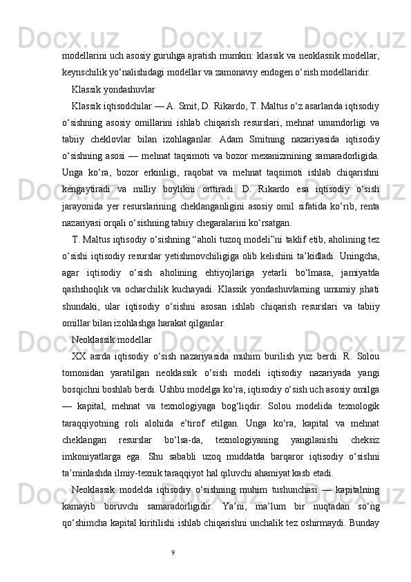 9modellarini uch asosiy guruhga ajratish mumkin: klassik va neoklassik modellar,
keynschilik yo‘nalishidagi modellar va zamonaviy endogen o‘sish modellaridir.
Klassik yondashuvlar
Klassik iqtisodchilar — A. Smit, D. Rikardo, T. Maltus o‘z asarlarida iqtisodiy
o‘sishning   asosiy   omillarini   ishlab   chiqarish   resurslari,   mehnat   unumdorligi   va
tabiiy   cheklovlar   bilan   izohlaganlar.   Adam   Smitning   nazariyasida   iqtisodiy
o‘sishning   asosi   —   mehnat   taqsimoti   va   bozor   mexanizmining   samaradorligida.
Unga   ko‘ra,   bozor   erkinligi,   raqobat   va   mehnat   taqsimoti   ishlab   chiqarishni
kengaytiradi   va   milliy   boylikni   orttiradi.   D.   Rikardo   esa   iqtisodiy   o‘sish
jarayonida   yer   resurslarining   cheklanganligini   asosiy   omil   sifatida   ko‘rib,   renta
nazariyasi orqali o‘sishning tabiiy chegaralarini ko‘rsatgan.
T. Maltus iqtisodiy o‘sishning “aholi tuzoq modeli”ni taklif etib, aholining tez
o‘sishi  iqtisodiy resurslar yetishmovchiligiga olib kelishini ta’kidladi. Uningcha,
agar   iqtisodiy   o‘sish   aholining   ehtiyojlariga   yetarli   bo‘lmasa,   jamiyatda
qashshoqlik   va   ocharchilik   kuchayadi.   Klassik   yondashuvlarning   umumiy   jihati
shundaki,   ular   iqtisodiy   o‘sishni   asosan   ishlab   chiqarish   resurslari   va   tabiiy
omillar bilan izohlashga harakat qilganlar.
Neoklassik modellar
XX   asrda   iqtisodiy   o‘sish   nazariyasida   muhim   burilish   yuz   berdi.   R.   Solou
tomonidan   yaratilgan   neoklassik   o‘sish   modeli   iqtisodiy   nazariyada   yangi
bosqichni boshlab berdi. Ushbu modelga ko‘ra, iqtisodiy o‘sish uch asosiy omilga
—   kapital,   mehnat   va   texnologiyaga   bog‘liqdir.   Solou   modelida   texnologik
taraqqiyotning   roli   alohida   e’tirof   etilgan.   Unga   ko‘ra,   kapital   va   mehnat
cheklangan   resurslar   bo‘lsa-da,   texnologiyaning   yangilanishi   cheksiz
imkoniyatlarga   ega.   Shu   sababli   uzoq   muddatda   barqaror   iqtisodiy   o‘sishni
ta’minlashda ilmiy-texnik taraqqiyot hal qiluvchi ahamiyat kasb etadi.
Neoklassik   modelda   iqtisodiy   o‘sishning   muhim   tushunchasi   —   kapitalning
kamayib   boruvchi   samaradorligidir.   Ya’ni,   ma’lum   bir   nuqtadan   so‘ng
qo‘shimcha kapital kiritilishi ishlab chiqarishni unchalik tez oshirmaydi. Bunday 
