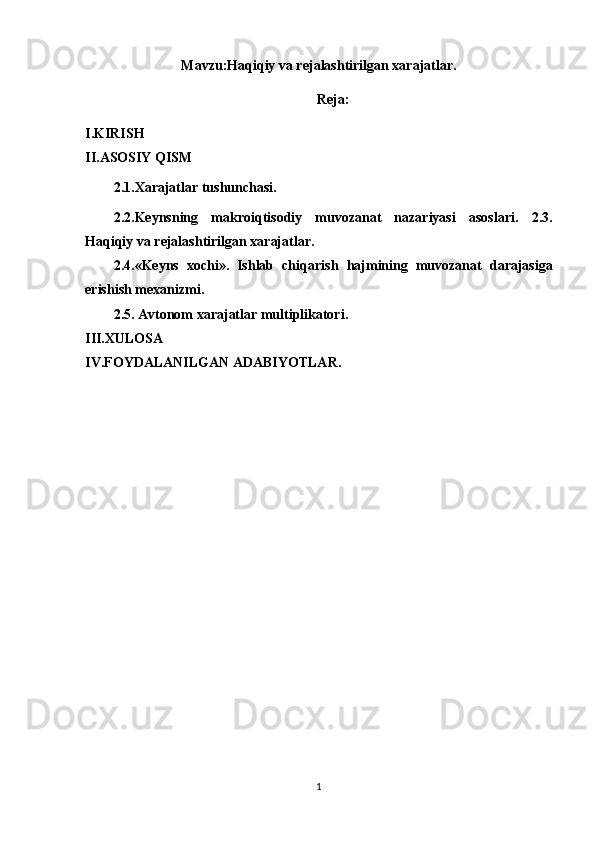 Mavzu: Haqiqiy va rejalashtirilgan xarajatlar.
Reja:
I.KIRISH
II.ASOSIY QISM
2.1.Xarajatlar tushunchasi.
2.2.Keynsning   makroiqtisodiy   muvozanat   nazariyasi   asoslari.   2. 3.
Haqiqiy va rejalashtirilgan xarajatlar. 
2. 4.«Keyns   xochi».   Ishlab   chi q arish   h ajmining   muvozanat   darajasiga
erishish mexanizmi.
2.5. Avtonom xarajatlar multiplikatori.
III.XULOSA
IV.FOYDALANILGAN ADABIYOTLAR.
1 