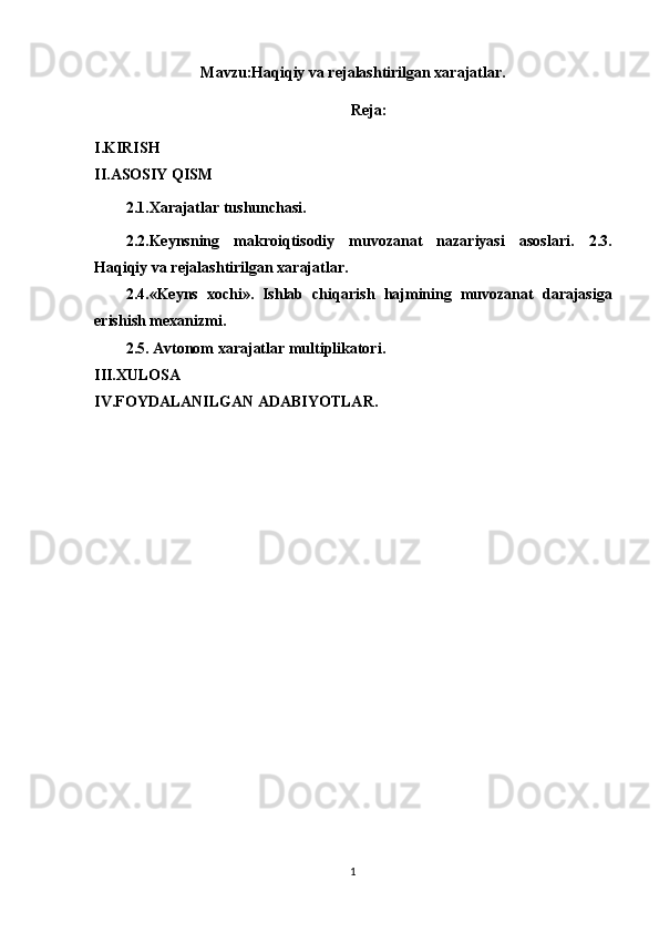 Mavzu: Haqiqiy va rejalashtirilgan xarajatlar.
Reja:
I.KIRISH
II.ASOSIY QISM
2.1.Xarajatlar tushunchasi.
2.2.Keynsning   makroiqtisodiy   muvozanat   nazariyasi   asoslari.   2. 3.
Haqiqiy va rejalashtirilgan xarajatlar. 
2. 4.«Keyns   xochi».   Ishlab   chi q arish   h ajmining   muvozanat   darajasiga
erishish mexanizmi.
2.5. Avtonom xarajatlar multiplikatori.
III.XULOSA
IV.FOYDALANILGAN ADABIYOTLAR.
1