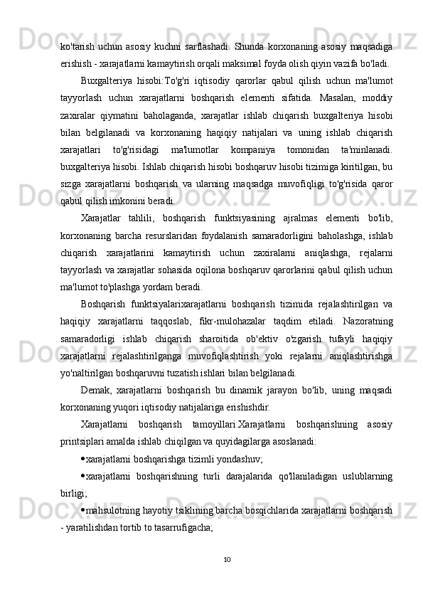 ko'tarish   uchun   asosiy   kuchni   sarflashadi.   Shunda   korxonaning   asosiy   maqsadiga
erishish - xarajatlarni kamaytirish orqali maksimal foyda olish qiyin vazifa bo'ladi.
Buxgalteriya   hisobi:To'g'ri   iqtisodiy   qarorlar   qabul   qilish   uchun   ma'lumot
tayyorlash   uchun   xarajatlarni   boshqarish   elementi   sifatida.   Masalan,   moddiy
zaxiralar   qiymatini   baholaganda,   xarajatlar   ishlab   chiqarish   buxgalteriya   hisobi
bilan   belgilanadi   va   korxonaning   haqiqiy   natijalari   va   uning   ishlab   chiqarish
xarajatlari   to'g'risidagi   ma'lumotlar   kompaniya   tomonidan   ta'minlanadi.
buxgalteriya hisobi. Ishlab chiqarish hisobi boshqaruv hisobi tizimiga kiritilgan, bu
sizga   xarajatlarni   boshqarish   va   ularning   maqsadga   muvofiqligi   to'g'risida   qaror
qabul qilish imkonini beradi.
Xarajatlar   tahlili,   boshqarish   funktsiyasining   ajralmas   elementi   bo'lib,
korxonaning   barcha   resurslaridan   foydalanish   samaradorligini   baholashga,   ishlab
chiqarish   xarajatlarini   kamaytirish   uchun   zaxiralarni   aniqlashga,   rejalarni
tayyorlash va xarajatlar sohasida oqilona boshqaruv qarorlarini qabul qilish uchun
ma'lumot to'plashga yordam beradi.
Boshqarish   funktsiyalarixarajatlarni   boshqarish   tizimida   rejalashtirilgan   va
haqiqiy   xarajatlarni   taqqoslab,   fikr-mulohazalar   taqdim   etiladi.   Nazoratning
samaradorligi   ishlab   chiqarish   sharoitida   ob'ektiv   o'zgarish   tufayli   haqiqiy
xarajatlarni   rejalashtirilganga   muvofiqlashtirish   yoki   rejalarni   aniqlashtirishga
yo'naltirilgan boshqaruvni tuzatish ishlari bilan belgilanadi.
Demak,   xarajatlarni   boshqarish   bu   dinamik   jarayon   bo'lib,   uning   maqsadi
korxonaning yuqori iqtisodiy natijalariga erishishdir.
Xarajatlarni   boshqarish   tamoyillari.Xarajatlarni   boshqarishning   asosiy
printsiplari amalda ishlab chiqilgan va quyidagilarga asoslanadi:
 xarajatlarni boshqarishga tizimli yondashuv;
 xarajatlarni   boshqarishning   turli   darajalarida   qo'llaniladigan   uslublarning
birligi;
 mahsulotning hayotiy tsiklining barcha bosqichlarida xarajatlarni boshqarish
- yaratilishdan tortib to tasarrufigacha;
10 