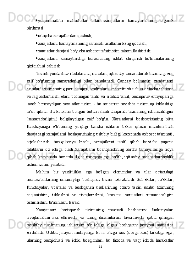  yuqori   sifatli   mahsulotlar   bilan   xarajatlarni   kamaytirishning   organik
birikmasi;
 ortiqcha xarajatlardan qochish;
 xarajatlarni kamaytirishning samarali usullarini keng qo'llash;
 xarajatlar darajasi bo'yicha axborot ta'minotini takomillashtirish;
 xarajatlarni   kamaytirishga   korxonaning   ishlab   chiqarish   bo'linmalarining
qiziqishini oshirish.
Tizimli yondashuv ifodalanadi, masalan, iqtisodiy samaradorlik tizimdagi eng
zaif   bo'g'inning   samaradorligi   bilan   baholanadi.   Qanday   bo'lmasin:   xarajatlarni
standartlashtirishning past darajasi, xodimlarni qisqartirish uchun o'rtacha ishtiyoq
va rag'batlantirish, etarli bo'lmagan tahlil va sifatsiz tahlil, boshqaruv ehtiyojlariga
javob   bermaydigan   xarajatlar   tizimi   -   bu   muqarrar   ravishda   tizimning   ishlashiga
ta'sir   qiladi.   Bu   korxona   bo'lgan   butun   ishlab   chiqarish   tizimining   ishonchliligini
(samaradorligini)   belgilaydigan   zaif   bo'g'in.   Xarajatlarni   boshqarishning   bitta
funktsiyasiga   e'tiborning   yo'qligi   barcha   ishlarni   bekor   qilishi   mumkin.Turli
darajadagi xarajatlarni boshqarishning uslubiy birligi korxonada axborot ta'minoti,
rejalashtirish,   buxgalteriya   hisobi,   xarajatlarni   tahlil   qilish   bo'yicha   yagona
talablarni   o'z   ichiga   oladi.Xarajatlarni   boshqarishning   barcha   tamoyillariga   rioya
qilish   korxonada   bozorda   ilg'or   mavqega   ega   bo'lib,   iqtisodiy   raqobatbardoshlik
uchun zamin yaratadi.
Ma'lum   bir   yaxlitlikka   ega   bo'lgan   elementlar   va   ular   o'rtasidagi
munosabatlarning   umumiyligi   boshqaruv   tizimi   deb   ataladi.   Sub'ektlar,   ob'ektlar,
funktsiyalar,   vositalar   va   boshqarish   usullarining   o'zaro   ta'siri   ushbu   tizimning
saqlanishini,   ishlashini   va   rivojlanishini,   korxona   xarajatlari   samaradorligini
oshirilishini ta'minlashi kerak.
Xarajatlarni   boshqarish   tizimining   maqsadi   boshqaruv   funktsiyalari
rivojlanishini   aks   ettiruvchi   va   uning   dinamikasini   tavsiflovchi   qabul   qilingan
tashkiliy   tuzilmaning   ishlashini   o'z   ichiga   olgan   boshqaruv   jarayoni   natijasida
erishiladi.   Ushbu   jarayon   mohiyatiga   ko'ra   o'ziga   xos   (o'ziga   xos)   tarkibga   ega;
ularning   bosqichlari   va   ichki   bosqichlari,   bu   fazoda   va   vaqt   ichida   harakatlar
11 