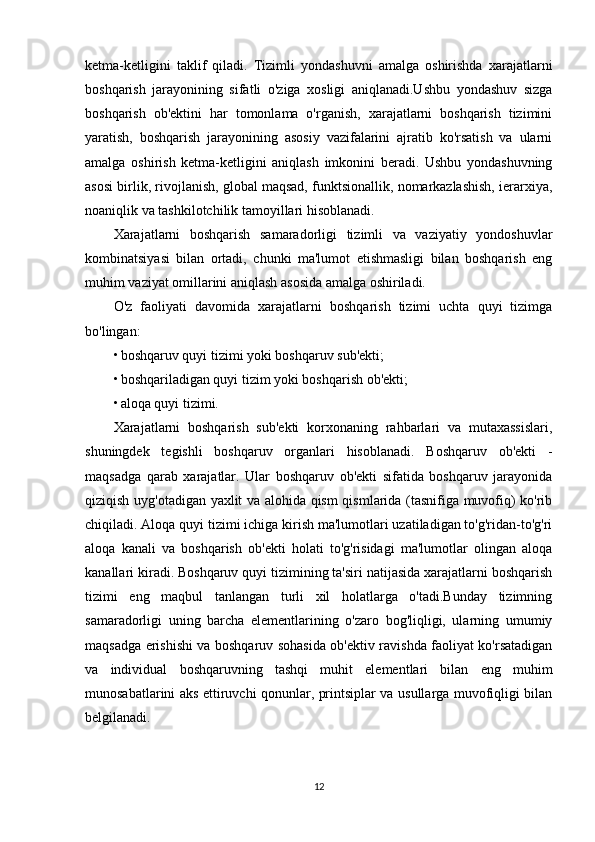 ketma-ketligini   taklif   qiladi.   Tizimli   yondashuvni   amalga   oshirishda   xarajatlarni
boshqarish   jarayonining   sifatli   o'ziga   xosligi   aniqlanadi.Ushbu   yondashuv   sizga
boshqarish   ob'ektini   har   tomonlama   o'rganish,   xarajatlarni   boshqarish   tizimini
yaratish,   boshqarish   jarayonining   asosiy   vazifalarini   ajratib   ko'rsatish   va   ularni
amalga   oshirish   ketma-ketligini   aniqlash   imkonini   beradi.   Ushbu   yondashuvning
asosi birlik, rivojlanish, global maqsad, funktsionallik, nomarkazlashish, ierarxiya,
noaniqlik va tashkilotchilik tamoyillari hisoblanadi.
Xarajatlarni   boshqarish   samaradorligi   tizimli   va   vaziyatiy   yondoshuvlar
kombinatsiyasi   bilan   ortadi,   chunki   ma'lumot   etishmasligi   bilan   boshqarish   eng
muhim vaziyat omillarini aniqlash asosida amalga oshiriladi.
O'z   faoliyati   davomida   xarajatlarni   boshqarish   tizimi   uchta   quyi   tizimga
bo'lingan:
• boshqaruv quyi tizimi yoki boshqaruv sub'ekti;
• boshqariladigan quyi tizim yoki boshqarish ob'ekti;
• aloqa quyi tizimi.
Xarajatlarni   boshqarish   sub'ekti   korxonaning   rahbarlari   va   mutaxassislari,
shuningdek   tegishli   boshqaruv   organlari   hisoblanadi.   Boshqaruv   ob'ekti   -
maqsadga   qarab   xarajatlar.   Ular   boshqaruv   ob'ekti   sifatida   boshqaruv   jarayonida
qiziqish uyg'otadigan yaxlit va alohida qism qismlarida (tasnifiga muvofiq) ko'rib
chiqiladi. Aloqa quyi tizimi ichiga kirish ma'lumotlari uzatiladigan to'g'ridan-to'g'ri
aloqa   kanali   va   boshqarish   ob'ekti   holati   to'g'risidagi   ma'lumotlar   olingan   aloqa
kanallari kiradi. Boshqaruv quyi tizimining ta'siri natijasida xarajatlarni boshqarish
tizimi   eng   maqbul   tanlangan   turli   xil   holatlarga   o'tadi.Bunday   tizimning
samaradorligi   uning   barcha   elementlarining   o'zaro   bog'liqligi,   ularning   umumiy
maqsadga erishishi va boshqaruv sohasida ob'ektiv ravishda faoliyat ko'rsatadigan
va   individual   boshqaruvning   tashqi   muhit   elementlari   bilan   eng   muhim
munosabatlarini aks ettiruvchi qonunlar, printsiplar va usullarga muvofiqligi bilan
belgilanadi.
12 