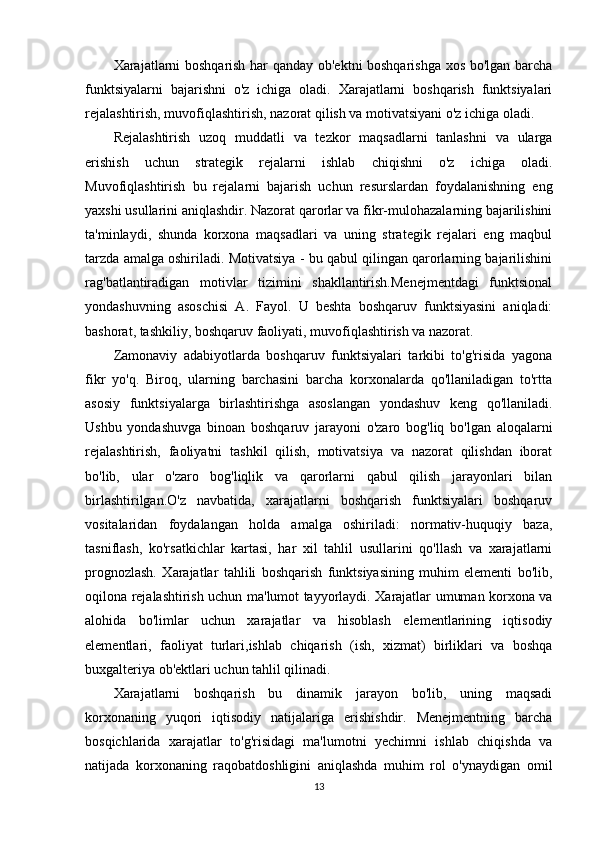 Xarajatlarni boshqarish har qanday ob'ektni boshqarishga xos bo'lgan barcha
funktsiyalarni   bajarishni   o'z   ichiga   oladi.   Xarajatlarni   boshqarish   funktsiyalari
rejalashtirish, muvofiqlashtirish, nazorat qilish va motivatsiyani o'z ichiga oladi.
Rejalashtirish   uzoq   muddatli   va   tezkor   maqsadlarni   tanlashni   va   ularga
erishish   uchun   strategik   rejalarni   ishlab   chiqishni   o'z   ichiga   oladi.
Muvofiqlashtirish   bu   rejalarni   bajarish   uchun   resurslardan   foydalanishning   eng
yaxshi usullarini aniqlashdir. Nazorat qarorlar va fikr-mulohazalarning bajarilishini
ta'minlaydi,   shunda   korxona   maqsadlari   va   uning   strategik   rejalari   eng   maqbul
tarzda amalga oshiriladi. Motivatsiya - bu qabul qilingan qarorlarning bajarilishini
rag'batlantiradigan   motivlar   tizimini   shakllantirish.Menejmentdagi   funktsional
yondashuvning   asoschisi   A.   Fayol.   U   beshta   boshqaruv   funktsiyasini   aniqladi:
bashorat, tashkiliy, boshqaruv faoliyati, muvofiqlashtirish va nazorat.
Zamonaviy   adabiyotlarda   boshqaruv   funktsiyalari   tarkibi   to'g'risida   yagona
fikr   yo'q.   Biroq,   ularning   barchasini   barcha   korxonalarda   qo'llaniladigan   to'rtta
asosiy   funktsiyalarga   birlashtirishga   asoslangan   yondashuv   keng   qo'llaniladi.
Ushbu   yondashuvga   binoan   boshqaruv   jarayoni   o'zaro   bog'liq   bo'lgan   aloqalarni
rejalashtirish,   faoliyatni   tashkil   qilish,   motivatsiya   va   nazorat   qilishdan   iborat
bo'lib,   ular   o'zaro   bog'liqlik   va   qarorlarni   qabul   qilish   jarayonlari   bilan
birlashtirilgan.O'z   navbatida,   xarajatlarni   boshqarish   funktsiyalari   boshqaruv
vositalaridan   foydalangan   holda   amalga   oshiriladi:   normativ-huquqiy   baza,
tasniflash,   ko'rsatkichlar   kartasi,   har   xil   tahlil   usullarini   qo'llash   va   xarajatlarni
prognozlash.   Xarajatlar   tahlili   boshqarish   funktsiyasining   muhim   elementi   bo'lib,
oqilona rejalashtirish uchun ma'lumot tayyorlaydi. Xarajatlar umuman korxona va
alohida   bo'limlar   uchun   xarajatlar   va   hisoblash   elementlarining   iqtisodiy
elementlari,   faoliyat   turlari,ishlab   chiqarish   (ish,   xizmat)   birliklari   va   boshqa
buxgalteriya ob'ektlari uchun tahlil qilinadi.
Xarajatlarni   boshqarish   bu   dinamik   jarayon   bo'lib,   uning   maqsadi
korxonaning   yuqori   iqtisodiy   natijalariga   erishishdir.   Menejmentning   barcha
bosqichlarida   xarajatlar   to'g'risidagi   ma'lumotni   yechimni   ishlab   chiqishda   va
natijada   korxonaning   raqobatdoshligini   aniqlashda   muhim   rol   o'ynaydigan   omil
13 