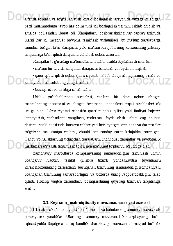 sifatida to'plash va to'g'ri ishlatish kerak. Boshqarish jarayonida yuzaga keladigan
ba'zi  muammolarga javob har  doim turli xil boshqarish  tizimini  ishlab chiqish va
amalda   qo'llashdan   iborat   edi.   Xarajatlarni   boshqarishning   har   qanday   tizimida
ularni   har   xil   mezonlar   bo'yicha   tasniflash   tushuniladi,   bu   ma'lum   xarajatlarga
mumkin bo'lgan ta'sir  darajasini  yoki  ma'lum  xarajatlarning korxonaning yakuniy
natijalariga ta'sir qilish darajasini baholash uchun zarurdir.
Xarajatlar to'g'risidagi ma'lumotlardan uchta usulda foydalanish mumkin:
• ma'lum bir davrda xarajatlar darajasini baholash va foydani aniqlash;
• qaror qabul qilish uchun (narx siyosati, ishlab chiqarish hajmining o'sishi va
kamayishi, mahsulotning yangilanishi);
• boshqarish va tartibga solish uchun.
Ushbu   yo'nalishlardan   birinchisi,   ma'lum   bir   davr   uchun   olingan
mahsulotning   tannarxini   va   olingan   daromadni   taqqoslash   orqali   hisoblashni   o'z
ichiga   oladi.   Narx   siyosati   sohasida   qarorlar   qabul   qilish   yoki   faoliyat   hajmini
kamaytirish,   mahsulotni   yangilash,   maksimal   foyda   olish   uchun   eng   oqilona
dasturni shakllantirishda korxona rahbariyati kutilayotgan xarajatlar va daromadlar
to'g'risida   ma'lumotga   muhtoj,   chunki   har   qanday   qaror   kelajakka   qaratilgan.
Ushbu yo'nalishlarning uchinchisi  xarajatlarni individual xarajatlar  va javobgarlik
markazlari o'rtasida taqsimlash to'g'risida ma'lumot to'plashni o'z ichiga oladi.
Zamonaviy   sharoitlarda   kompaniyaning   samaradorligini   ta'minlash   uchun
boshqaruv   hisobini   tashkil   qilishda   tizimli   yondashuvdan   foydalanish
kerak.Korxonaning   xarajatlarni   boshqarish   tizimining   samaradorligi   kompaniyani
boshqarish   tizimining   samaradorligini   va   bozorda   uning   raqobatdoshligini   talab
qiladi.   Hozirgi   vaqtda   xarajatlarni   boshqarishning   quyidagi   tizimlari   tarqalishga
erishdi:
2.2. Keynsning makroiqtisodiy muvozanat nazariyasi asoslari.
Klassik maktab namoyondalari  bozorlar va baholarning umumiy muvozanati
nazariyasini   yaratdilar.   Ularning     umumiy   muvozanat   kontseptsiyasiga   ko`ra
iqtisodiyotda   faqatgina   to`liq   bandlik   sharoitidagi   muvozanat     mavjud   bo`lishi
14 