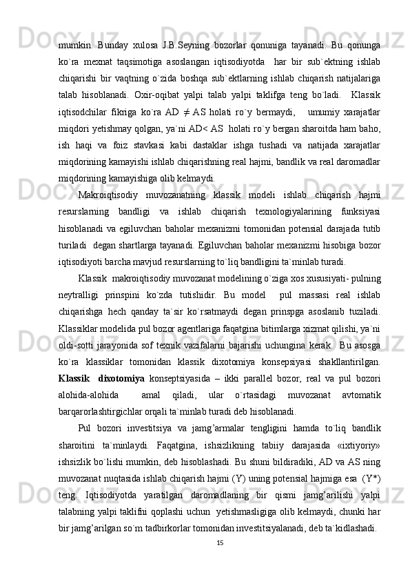 mumkin.   Bunday   xulosa   J.B.Seyning   bozorlar   qonuniga   tayanadi.   Bu   qonunga
ko`ra   mexnat   taqsimotiga   asoslangan   iqtisodiyotda     har   bir   sub`ektning   ishlab
chiqarishi   bir   vaqtning   o`zida   boshqa   sub`ektlarning   ishlab   chiqarish   natijalariga
talab   hisoblanadi.   Oxir-oqibat   yalpi   talab   yalpi   taklifga   teng   bo`ladi.     Klassik
iqtisodchilar   fikriga   ko`ra   AD   ≠   AS   holati   ro`y   bermaydi,       umumiy   xarajatlar
miqdori yetishmay qolgan, ya`ni AD< AS  holati ro`y bergan sharoitda ham baho,
ish   haqi   va   foiz   stavkasi   kabi   dastaklar   ishga   tushadi   va   natijada   xarajatlar
miqdorining kamayishi ishlab chiqarishning real hajmi, bandlik va real daromadlar
miqdorining kamayishiga olib kelmaydi.
Makroiqtisodiy   muvozanatning   klassik   modeli   ishlab   chiqarish   hajmi
resurslarning   bandligi   va   ishlab   chiqarish   texnologiyalarining   funksiyasi
hisoblanadi   va   egiluvchan   baholar   mexanizmi   tomonidan   potensial   darajada   tutib
turiladi   degan shartlarga tayanadi.   E giluvchan baholar mexanizmi hisobiga bozor
iqtisodiyoti barcha mavjud resurslarning to`liq bandligini ta`minlab turadi.
Klassik  makroi q tisodiy muvozanat modelining o`ziga xos xususiyati -  pulning
neytralligi   prinspini   ko`zda   tutishidir.   Bu   model     pul   massasi   real   ishlab
chi q arishga   h ech   q anday   ta`sir   ko`rsatmaydi   degan   prinspga   asoslanib   tuziladi.
Klassiklar modelida pul bozor agentlariga faqatgina bitimlarga xizmat qilishi, ya`ni
oldi-sotti   jarayonida   sof   texnik   vazifalarni   bajarishi   uchungina   kerak.     Bu   asosga
ko`ra   klassiklar   tomonidan   klassik   dixotomiya   konsepsiyasi   shakllantirilgan.
Klassik     dixotomiya   konseptsiyasida   –   ikki   parallel   bozor,   real   va   pul   bozori
alohida-alohida     amal   qiladi,   ular   o`rtasidagi   muvozanat   avtomatik
barqarorlashtirgichlar orqali ta`minlab turadi deb hisoblanadi. 
Pul   bozori   investitsiya   va   jamg ’ armalar   tengligini   h amda   to`li q   bandlik
sharoitini   ta`minlaydi.   Faqatgina,   ishsizlikning   tabiiy   darajasida   «ixtiyoriy»
ishsizlik bo`lishi mumkin, deb hisoblashadi. Bu shuni bildiradiki, AD va AS ning
muvozanat nu q tasida ishlab chi q arish  h ajmi (Y) uning potensial  h ajmiga esa  (Y*)
teng.   Iqtisodiyotda   yaratilgan   daromadlaning   bir   qismi   jamg’arilishi   yalpi
talabning yalpi taklifni qoplashi uchun   yetishmasligiga olib kelmaydi, chunki har
bir jamg’arilgan so`m tadbirkorlar tomonidan investitsiyalanadi, deb ta`kidlashadi.
15 