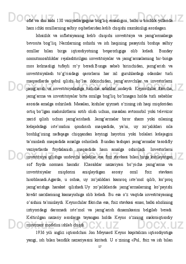 ofat va shu kabi 130 vaziyatlargagina bog‘liq emasligini, balki u tinchlik yillarida
ham ichki omillarning salbiy oqibatlaridan kelib chiqishi mumkinligi asoslagan.
Ishsizlik   va   inflatsiyaning   kelib   chiqishi   investitsiya   va   jamg‘armalarga
bevosita   bog‘liq.   Narxlarning   oshishi   va   ish   haqining   pasayishi   boshqa   salbiy
omillar   bilan   birga   iqtisodiyotning   beqarorligiga   olib   keladi.   Bunday
nomutonosibliklar   rejalashtirilgan   investitsiyalar   va   jamg‘armalarning   bir-biriga
mos   kelmasligi   tufayli   ro‘y   beradi.Bunga   sabab   birinchidan,   jamg‘arish   va
investitsiyalash   to‘g‘risidagi   qarorlarni   har   xil   guruhlardagi   odamlar   turli
maqsadlarda   qabul   qilishi   bo‘lsa.   ikkinchidan,   jamg‘aruvchilar   va   investorlarni
jamg‘arish   va   investitsiyalashga   turlicha   sabablar   undaydi.   Keynschilar   fikricha,
jamg‘arma   va   investitsiyalar   bitta   omilga   bog‘liq   bo‘lmagan   holda   turli   sabablar
asosida amalga oshiriladi. Masalan,  kishilar qiymati o‘zining ish haqi miqdoridan
ortiq   bo‘lgan   mahsulotlarni   sotib   olish   uchun,   masalan   avtomobil   yoki   televizor
xarid   qilish   uchun   jamg‘arishadi.   Jamg‘armalar   biror   shaxs   yoki   oilaning
kelajakdagi   iste’molini   qondirish   maqsadida,   ya’ni,   uy   xo‘jaliklari   oila
boshlig‘ining   nafaqaga   chiqqandan   keyingi   hayotini   yoki   bolalari   kelajagini
ta’minlash   maqsadida   amalga   oshiriladi.   Bundan   tashqari   jamg‘armalar   tasodifiy
vaziyatlarda   foydalanish   maqsadida   ham   amalga   oshiriladi.   Investorlarni
investitsiya   qilishga   undovchi   sabablar   esa   foiz   stavkasi   bilan   birga   kutilayotgan
sof   foyda   normasi   hamdir.   Klassiklar   nazariyasi   bo‘yicha   jamg‘arma   va
investitsiyalar   miqdorini   aniqlaydigan   asosiy   omil   foiz   stavkasi
hisoblanadi.Agarda,   u   oshsa,   uy   xo‘jaliklari   kamroq   iste’mol   qilib,   ko‘proq
jamg‘arishga   harakat   qilishadi.Uy   xo‘jaliklarida   jamg‘armalarning   ko‘payishi
kredit   narxlarining   kamayishiga   olib   keladi.   Bu   esa   o‘z   vaqtida   investitsiyaning
o‘sishini ta’minlaydi. Keynschilar fikricha esa, foiz stavkasi emas, balki aholining
ixtiyoridagi   daromadi   iste’mol   va   jamg‘arish   dinamikasini   belgilab   beradi.
Keltirilgan   nazariy   asoslarga   tayangan   holda   Keyns   o‘zining   makroiqtisodiy
muvozant modelini ishlab chiqdi. 
1936   yili   ingliz   iqtisodchisi   Jon   Meynard   Keyns   kapitalizm   iqtisodiyotiga
yangi,   ish   bilan   bandlik   nazariyasini   kiritadi.   U   o`zining   «Pul,   foiz   va   ish   bilan
17 