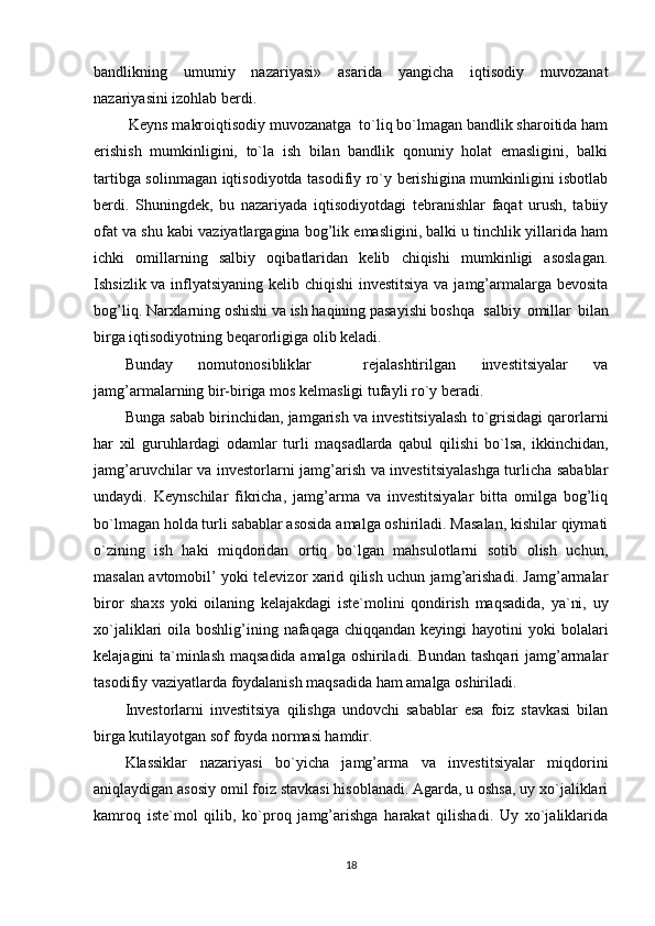 bandlikning   umumiy   nazariyasi»   asarida   yangicha   iqtisodiy   muvozanat
nazariyasini izohlab berdi.
 Keyns makroiqtisodiy muvozanatga  to`liq bo`lmagan bandlik sharoitida ham
erishish   mumkinligini,   to`la   ish   bilan   bandlik   qonuniy   holat   emasligini,   balki
tartibga solinmagan iqtisodiyotda tasodifiy ro`y berishigina mumkinligini isbotlab
berdi.   Shuningdek,   bu   nazariyada   iqtisodiyotdagi   tebranishlar   faqat   urush,   tabiiy
ofat va shu kabi vaziyatlargagina bog’lik emasligini, balki u tinchlik yillarida ham
ichki   omillarning   salbiy   oqibatlaridan   kelib   chiqishi   mumkinligi   asoslagan.
Ishsizlik va inflyatsiyaning kelib chiqishi  investitsiya va jamg’armalarga bevosita
bog’liq. Narxlarning oshishi va ish haqining pasayishi boshqa salbiy   omillar   bilan
birga iqtisodiyotning beqarorligiga olib keladi.
Bunday   nomutonosiblik lar     rejalashtirilgan   investitsiyalar   va
jamg’armalarning bir-biriga mos kelmasligi  tufayli ro`y beradi .
Bunga sabab  birinchidan,  jamgarish va investitsiyalash to`grisidagi qarorlarni
har   xil   guruhlardagi   odamlar   turli   maqsadlarda   qabul   qilish i   bo`lsa ,   i kkinchidan,
jamg’aruvchilar va investorlarni jamg’arish va investitsiyalashga turlicha sabablar
undaydi.   Keynschilar   fikricha,   jamg’arma   va   investitsiyalar   bitta   omilga   bog’liq
bo`lmagan holda turli sabablar asosida amalga oshiriladi. Masalan, kishilar qiymati
o`zining   ish   haki   miqdoridan   ortiq   bo`lgan   mahsulotlarni   sotib   olish   uchun,
masalan avtomobil’ yoki televizor xarid qilish uchun jamg’arishadi. Jamg’armalar
biror   shaxs   yoki   oilaning   kelajakdagi   iste`molini   qondirish   maqsadida,   ya`ni,   uy
xo`jaliklari  oila boshlig’ining nafaqaga  chiqqandan keyingi  hayotini  yoki  bolalari
kelajagini ta`minlash maqsadida amalga oshiriladi. Bundan tashqari jamg’armalar
tasodifiy vaziyatlarda foydalanish maqsadida ham amalga oshiriladi.
Investorlarni   investitsiya   qilishga   undovchi   sabablar   esa   foiz   stavkasi   bilan
birga kutilayotgan sof foyda normasi hamdir.
Klassiklar   nazariyasi   bo`yicha   jamg’arma   va   investitsiyalar   miqdorini
aniqlaydigan asosiy omil foiz stavkasi hisoblanadi. Agarda, u oshsa, uy xo`jaliklari
kamroq   iste`mol   qilib,   ko`proq   jamg’arishga   harakat   qilishadi.   Uy   xo`jaliklarida
18 