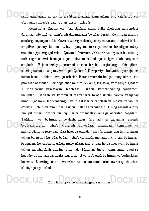 jamg’armalarning   ko`payishi   kredit   narxlarining   kamayishiga   olib   keladi.   Bu   esa
o`z vaqtida investitsiyaning o`sishini ta`minlaydi. 
Keynschilar   fikricha   esa,   foiz   stavkasi   emas,   balki   aholining   ixtiyoridagi
daromadi  iste`mol va jamg’arish dinamikasini  belgilab beradi. Keltirilgan nazariy
asoslarga tayangan holda Keyns o`zining makroiqtisodiy muvozant modelini ishlab
chiqdHar   qanday   korxona   uchun   byudjetni   tuzishga   imkon   beradigan   oddiy
metodologiyaning qadamlari: Qadam 1. Mavsumiylik omili va mijozlar bazasining
turli   segmentlarini   hisobga   olgan   holda   mahsulotlarga   bo'lgan   talab   darajasini
aniqlash   .   Rejalashtirilgan   daromad   boshqa   barcha   bosqichlarga   ta'sir   qiladi,
shuning uchun bu eng muhim nuqta. Qadam 2. Kompaniya faoliyatining xarajatlari
uchun hisob-kitoblarni amalga oshirish. Barcha mumkin bo'lgan maqolalarni, shu
jumladan asosiylarini hisobga olish muhim: reklama, logistika, xom ashyo. Qadam
3.   Boshqaruv   xarajatlarini   hisoblash.   Bularga   kompaniyaning   yordamchi
bo'limlarini   saqlash   va   kommunal   xizmatlarni   to'lash   uchun   barcha   xarajatlar
kiradi.   Qadam   4.   Korxonaning   mavjud   aktivlarini   baholash   va   moliyaviy   tahlilni
o'tkazish uchun ma'lum bir sana uchun balanslarni yuklash . Uning asosida asosiy
faoliyat   turlari   bo'yicha   pul   oqimlarini   prognozlash   amalga   oshiriladi   5-qadam.
Tashkilot   va   bo'limlarni   rejalashtirilgan   daromad   va   xarajatlar   asosida
byudjetlashtirish.   Ishlab   chiqarish   quvvatlari,   zaxiradagi   xomashyo   va
mahsulotlarning joriy zaxiralari hisobga olinadi. Natijada biznesning turli qismlari
uchun bir nechta hujjatlar bo'ladi: ishlab chiqarish, muhandislik, tijorat bo'limlari.
Prognozni   kengaytirish   uchun   menejerlarni   jalb   qilgan   holda   muayyan   bo'limlar
uchun   masshtablash   amalga   oshiriladi.   Masalan,   tijorat   xizmatining   byudjeti
hududiy bo'linmalarga, marketing, ta'minot va sotib olish bo'limiga va boshqalarga
bo'linadi . Ularning har biri dinamikani va ma'lum xarajatlarni nazorat qilish uchun
o'z fayliga ega bo'ladi.
2. 3. Haqiqiy va rejalashtirilgan xarajatlar.
19 