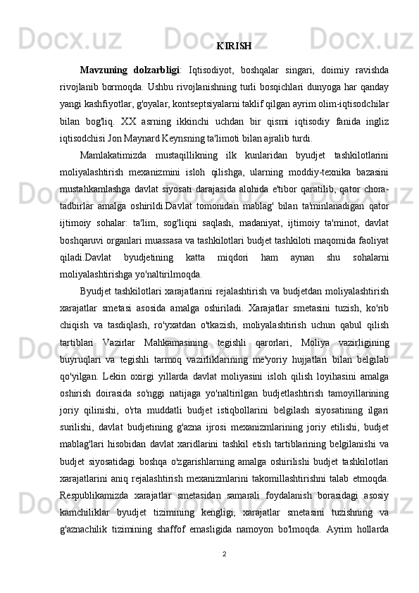 KIRISH
Mavzuning   dolzarbligi :   Iqtisodiyot,   boshqalar   singari,   doimiy   ravishda
rivojlanib  bormoqda.  Ushbu  rivojlanishning  turli  bosqichlari   dunyoga har   qanday
yangi kashfiyotlar, g'oyalar, kontseptsiyalarni taklif qilgan ayrim olim-iqtisodchilar
bilan   bog'liq.   XX   asrning   ikkinchi   uchdan   bir   qismi   iqtisodiy   fanida   ingliz
iqtisodchisi Jon Maynard Keynsning ta'limoti bilan ajralib turdi.
Mamlakatimizda   mustaqillikning   ilk   kunlaridan   byudjet   tashkilotlarini
moliyalashtirish   mexanizmini   isloh   qilishga,   ularning   moddiy-texnika   bazasini
mustahkamlashga   davlat   siyosati   darajasida   alohida   e'tibor   qaratilib,   qator   chora-
tadbirlar   amalga   oshirildi.Davlat   tomonidan   mablag'   bilan   ta'minlanadigan   qator
ijtimoiy   sohalar:   ta'lim,   sog'liqni   saqlash,   madaniyat,   ijtimoiy   ta'minot,   davlat
boshqaruvi organlari muassasa va tashkilotlari budjet tashkiloti maqomida faoliyat
qiladi.Davlat   byudjetining   katta   miqdori   ham   aynan   shu   sohalarni
moliyalashtirishga yo'naltirilmoqda.
Byudjet  tashkilotlari  xarajatlarini  rejalashtirish  va budjetdan moliyalashtirish
xarajatlar   smetasi   asosida   amalga   oshiriladi.   Xarajatlar   smetasini   tuzish,   ko'rib
chiqish   va   tasdiqlash,   ro'yxatdan   o'tkazish,   moliyalashtirish   uchun   qabul   qilish
tartiblari   Vazirlar   Mahkamasining   tegishli   qarorlari,   Moliya   vazirligining
buyruqlari   va   tegishli   tarmoq   vazirliklarining   me'yoriy   hujjatlari   bilan   belgilab
qo'yilgan.   Lekin   oxirgi   yillarda   davlat   moliyasini   isloh   qilish   loyihasini   amalga
oshirish   doirasida   so'nggi   natijaga   yo'naltirilgan   budjetlashtirish   tamoyillarining
joriy   qilinishi,   o'rta   muddatli   budjet   istiqbollarini   belgilash   siyosatining   ilgari
surilishi,   davlat   budjetining   g'azna   ijrosi   mexanizmlarining   joriy   etilishi,   budjet
mablag'lari   hisobidan   davlat   xaridlarini   tashkil   etish   tartiblarining   belgilanishi   va
budjet   siyosatidagi   boshqa   o'zgarishlarning   amalga   oshirilishi   budjet   tashkilotlari
xarajatlarini   aniq   rejalashtirish   mexanizmlarini   takomillashtirishni   talab   etmoqda.
Respublikamizda   xarajatlar   smetasidan   samarali   foydalanish   borasidagi   asosiy
kamchiliklar   byudjet   tizimining   kengligi,   xarajatlar   smetasini   tuzishning   va
g'aznachilik   tizimining   shaffof   emasligida   namoyon   bo'lmoqda.   Ayrim   hollarda
2 