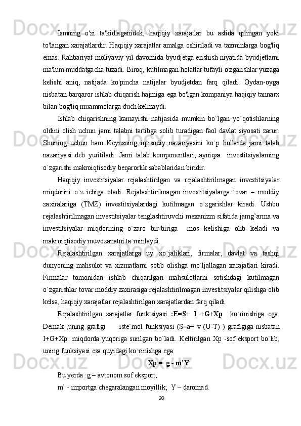 Ismning   o'zi   ta'kidlaganidek,   haqiqiy   xarajatlar   bu   aslida   qilingan   yoki
to'langan xarajatlardir. Haqiqiy xarajatlar amalga oshiriladi va taxminlarga bog'liq
emas. Rahbariyat moliyaviy yil davomida byudjetga erishish niyatida byudjetlarni
ma'lum muddatgacha tuzadi. Biroq, kutilmagan holatlar tufayli o'zgarishlar yuzaga
kelishi   aniq,   natijada   ko'pincha   natijalar   byudjetdan   farq   qiladi.   Oydan-oyga
nisbatan barqaror ishlab chiqarish hajmiga ega bo'lgan kompaniya haqiqiy tannarx
bilan bog'liq muammolarga duch kelmaydi.
Ishlab   chiqarishning   kamayishi   natijasida   mumkin   bo`lgan   yo`qotishlarning
oldini   olish   uchun   jami   talabni   tartibga   solib   turadigan   faol   davlat   siyosati   zarur.
Shuning   uchun   ham   Keynsning   iqtisodiy   nazariyasini   ko`p   hollarda   jami   talab
nazariyasi   deb   yuritiladi.   Jami   talab   komponentlari,   ayniqsa     investitsiyalarning
o`zgarishi makroiqtisodiy  be qarorlik sabablaridan biridir.
Haqiqiy   investitsiyalar   rejalashtirilgan   va   rejalashtirilmagan   investitsiyalar
miqdorini   o`z   ichiga   oladi.   Rejalashtirilmagan   investitsiyalarga   tovar   –   moddiy
zaxiralariga   (TMZ)   investitsiyalardagi   kutilmagan   o`zgarishlar   kiradi.   Ushbu
rejalashtirilmagan investitsiyalar tenglashtiruvchi mexanizm sifatida jamg’arma va
investitsiyalar   miqdorining   o`zaro   bir-biriga     mos   kelishiga   olib   keladi   va
makroiqtisodiy muvozanatni ta`minlaydi. 
Rejalashtirilgan   xarajatlarga   uy   xo`jaliklari,   firmalar,   davlat   va   tashqi
dunyoning   mahsulot   va   xizmatlarni   sotib   olishga   mo`ljallagan   xarajatlari   kiradi.
Firmalar   tomonidan   ishlab   chiqarilgan   mahsulotlarni   sotishdagi   kutilmagan
o`zgarishlar tovar moddiy zaxirasiga rejalashtirilmagan investitsiyalar qilishga olib
kelsa, haqiqiy xarajatlar rejalashtirilgan xarajatlardan farq qiladi. 
Rejalashtirilgan   xarajatlar   funktsiyasi   : E=S+   I   +G+Xp     ko`rinishiga   ega.
Demak   , uning   grafigi           iste`mol   funksiyasi   (S=a+   v   (U-T)   )   grafigiga   nisbatan
I+G+Xp     miqdorda  yuqoriga   surilgan  bo`ladi.   K eltirilgan   Xp   - sof   eksport   bo`lib,
uning  funksiyasi esa quyidagi ko`rinishga ega: 
Xp =  g - m’Y
Bu  y erda : g – avtonom sof eksport;
m’ - importga chegara langan  moyillik;    Y – daromad.
20 