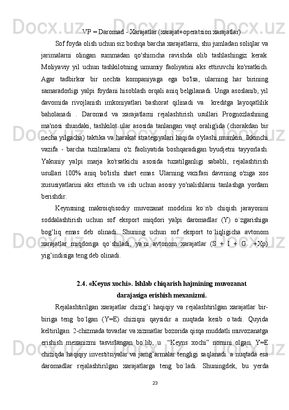 VP = Daromad - Xarajatlar (xarajat+operatsion xarajatlar)
Sof foyda olish uchun siz boshqa barcha xarajatlarni, shu jumladan soliqlar va
jarimalarni   olingan   summadan   qo'shimcha   ravishda   olib   tashlashingiz   kerak.
Moliyaviy   yil   uchun   tashkilotning   umumiy   faoliyatini   aks   ettiruvchi   ko'rsatkich.
Agar   tadbirkor   bir   nechta   kompaniyaga   ega   bo'lsa,   ularning   har   birining
samaradorligi yalpi  foydani  hisoblash orqali aniq belgilanadi. Unga asoslanib,  yil
davomida   rivojlanish   imkoniyatlari   bashorat   qilinadi   va     kreditga   layoqatlilik
baholanadi   .   Daromad   va   xarajatlarni   rejalashtirish   usullari   Prognozlashning
ma'nosi   shundaki,   tashkilot   ular   asosida   tanlangan   vaqt   oralig'ida   (chorakdan   bir
necha yilgacha) taktika va harakat strategiyalari haqida o'ylashi mumkin. Ikkinchi
vazifa   -   barcha   tuzilmalarni   o'z   faoliyatida   boshqaradigan   byudjetni   tayyorlash.
Yakuniy   yalpi   marja   ko'rsatkichi   asosida   tuzatilganligi   sababli,   rejalashtirish
usullari   100%   aniq   bo'lishi   shart   emas.   Ularning   vazifasi   davrning   o'ziga   xos
xususiyatlarini   aks   ettirish   va   ish   uchun   asosiy   yo'nalishlarni   tanlashga   yordam
berishdir.
Keynsning   makroiqtisodiy   muvozanat   modelini   ko`rib   chiqish   jarayonini
soddalashtirish   uchun   sof   eksport   miqdori   yalpi   daromadlar   (Y)   o`zgarishiga
bog’liq   emas   deb   olinadi.   S h uning   uchun   sof   eksport   to`li qli gicha   avtonom
xarajatlar   mi q doriga   q o`shiladi,   ya`ni   avtonom   xarajatlar   (S   +   I   +   G     +Xp)
yig ’ indi si ga teng deb olinadi.
2. 4. «Keyns xochi». Ishlab chi q arish  h ajmining muvozanat
darajasiga erishish mexanizmi.
Rejalashtirilgan   xarajatlar   chizig’i   haqiqiy   va   rejalashtirilgan   xarajatlar   bir-
biriga   teng   bo`lgan   (Y=E)   chiziqni   qaysidir   a   nuqtada   kesib   o`tadi.   Quyida
keltirilgan  2-chizmada tovarlar va xizmatlar bozorida qisqa muddatli muvozanatga
erishish   mexanizmi   tasvirlangan   bo`lib,   u     “Keyns   xochi”   nomini   olgan.   Y=E
chiziqda haqiqiy investitsiyalar  va jamg’armalar tengligi saqlanadi. a nuqtada esa
daromadlar   rejalashtirilgan   xarajatlarga   teng   bo`ladi.   S h uningdek,   bu   y erda
23 