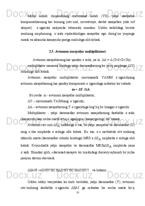 Milliy   ishlab   chi q arishning   muvozanat   h olati   (Y0),   yalpi   xarajatlar
komponentlarining   h ar   birining   (iste`mol,   investitsiya,   davlat   xarajatlari   yoki   sof
eksport)     o`zgarishi   natijasida   tebranishi   mumkin.   Ushbu   tarkibdagi   birorta
omilning   mi q dorining     o`sishi   rejalashtirilgan   xarajatlar   egri   chizig’ini   yuqoriga
suradi va aksincha  kamayishi pastga surilishga olib keladi.
2.5. Avtonom xarajatlar multiplikatori.
      Avtonom xarajatlar ning  h ar  q anday  o`sish i , ya`ni  ΔA = Δ ( S +I+G+Xn)
multiplikator samarasi hisobiga yalpi daromadlarning ko`proq  mi q dorga  (ΔY)
oshishiga olib keladi.  
Avtonom   xarajatlar   multiplikatori   muvozanatli   YAMM   o`zgarishning
avtonom xarajatlarning har qanday komponenti o`zgarishiga nisbatini ko`rsatadi :
m = ΔY /ΔA:
Bu yerda: m - avtonom xarajatlar multiplikatori;
ΔY – muvozanatli YAIMning  o`zgarishi;
ΔA – avtonom xarajatlarning Y o`zgarishiga bog’liq bo`lmagan o`zgarishi.
Multiplikator   -   yalpi   daromadlar   avtonom   xarajatlarning   dastlabki   o`sishi
(kamayishi)dan necha marta ortiq o`sganligini (kamayganligi) ko`rsatadi. 
Avtonom iste`mol ΔS
A  mi й dorga o`ssa, bu yalpi xarajatlar va daromadlar (U)
ning   o`sha   miqdorda   o`sishiga   olib   keladi.   Bu   esa,   o`z   navbatida   iste`molning
ikkinchi marta (daromadlar oshishi hisobiga) MRS x ΔS
A  miqdorda o`sishiga olib
keladi.   Keyinchalik   yalpi   xarajatlar   va   daromadlar   MRSxΔS
A   miqdorda   yana
o`sadi. Shunday qilib, «daromad-xarajat» ko`rinishidagi doiraviy aylanish bo`yicha
jarayon davom etaveradi.
ΔSA↑   >AD↑  Y↑  C↑  AD↑  Y↑  C↑  AD↑  Y↑    va hokazo.
Ushbu   oddiy   vaziyatdan   ko`rinib   turibdiki,   yalpi   daromadlar   (Y),   avtonom
iste`molning   dastlabki   o`zgarishi   ΔSA↑   ga   nisbatan   bir   necha   marta   ko`p
25 