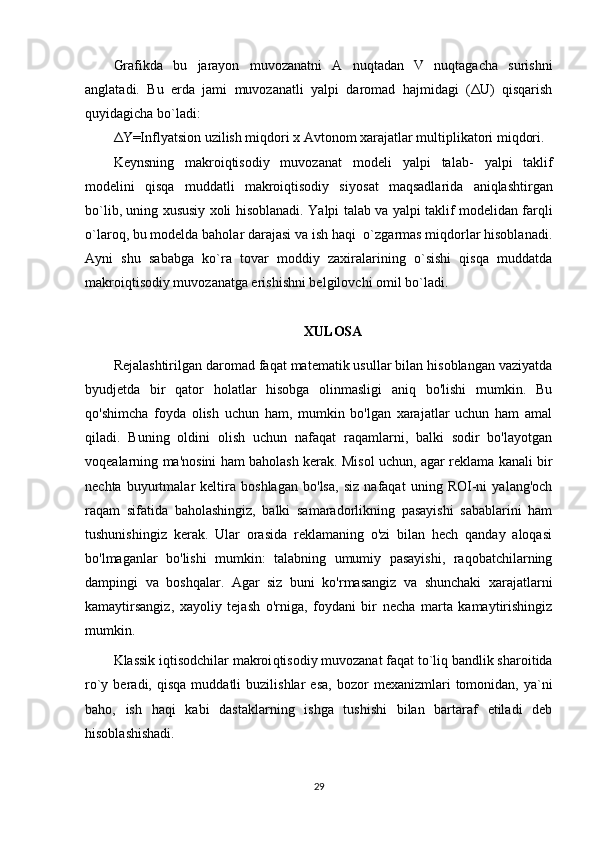 Grafikda   bu   jarayon   muvozanat ni   A   nuqtadan   V   nuqtagacha   surishni
anglatadi.   Bu   erda   jami   muvozanatli   yalpi   daromad   hajmidagi   (ΔU)   qisqarish
quyidagicha bo`ladi: 
ΔY=Inflyatsion uzilish miqdori x Avtonom xarajatlar multiplikatori miqdori. 
Keynsning   makroiqtisodiy   muvozanat   modeli   yalpi   talab-   yalpi   taklif
modelini   qisqa   muddatli   makroiqtisodiy   si yo sat   maqsadlarida   aniqlashtirgan
bo`lib, uning xususiy xoli hisoblanadi.   Y a lpi   talab va   yalpi   taklif modelidan farqli
o`laroq, bu modelda baholar darajasi va ish haqi  o`zgarmas miqdorlar hisoblanadi.
Ayni   shu   sababga   ko`ra   tovar   moddiy   zaxiralarining   o`sishi   qisqa   muddatda
makroiqtisodiy muvozanatga erishishni belgilovchi omil bo`ladi. 
XULOSA
Rejalashtirilgan daromad faqat matematik usullar bilan hisoblangan vaziyatda
byudjetda   bir   qator   holatlar   hisobga   olinmasligi   aniq   bo'lishi   mumkin.   Bu
qo'shimcha   foyda   olish   uchun   ham,   mumkin   bo'lgan   xarajatlar   uchun   ham   amal
qiladi.   Buning   oldini   olish   uchun   nafaqat   raqamlarni,   balki   sodir   bo'layotgan
voqealarning ma'nosini ham baholash kerak. Misol uchun, agar reklama kanali bir
nechta   buyurtmalar   keltira   boshlagan   bo'lsa,   siz   nafaqat   uning   ROI-ni   yalang'och
raqam   sifatida   baholashingiz,   balki   samaradorlikning   pasayishi   sabablarini   ham
tushunishingiz   kerak.   Ular   orasida   reklamaning   o'zi   bilan   hech   qanday   aloqasi
bo'lmaganlar   bo'lishi   mumkin:   talabning   umumiy   pasayishi,   raqobatchilarning
dampingi   va   boshqalar.   Agar   siz   buni   ko'rmasangiz   va   shunchaki   xarajatlarni
kamaytirsangiz,   xayoliy   tejash   o'rniga,   foydani   bir   necha   marta   kamaytirishingiz
mumkin.
Klassik iqtisodchilar  makroi q tisodiy muvozanat fa q at  to`liq bandlik sharoitida
ro`y  beradi,   q is q a  muddatl i   buzilishlar   esa ,   bozor   mexaniz m lari  tomonidan,  ya`ni
ba h o,   ish   h a q i   kabi   dastaklarning   ishga   tushishi   bilan   bartaraf   etiladi   deb
h isoblashishadi.
29 