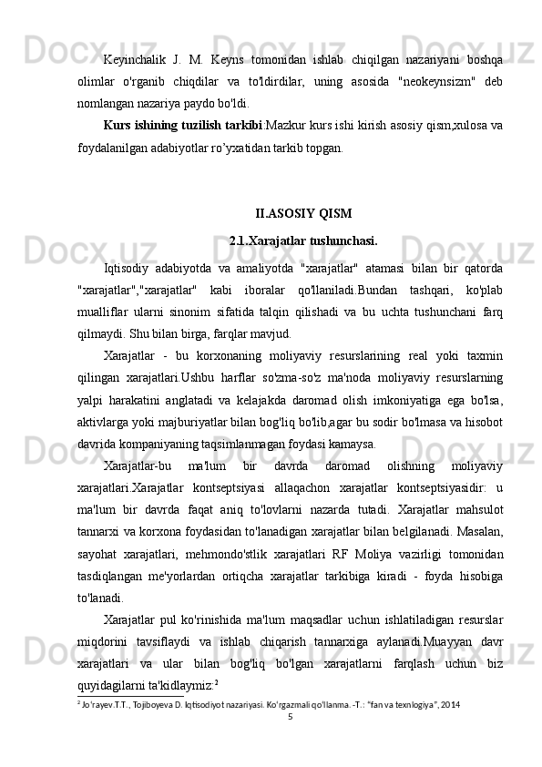 Keyinchalik   J.   M.   Keyns   tomonidan   ishlab   chiqilgan   nazariyani   boshqa
olimlar   o'rganib   chiqdilar   va   to'ldirdilar,   uning   asosida   "neokeynsizm"   deb
nomlangan nazariya paydo bo'ldi.
Kurs ishining tuzilish tarkibi :Mazkur kurs ishi kirish asosiy qism,xulosa va
foydalanilgan adabiyotlar ro’yxatidan tarkib topgan.
II .ASOSIY QISM
2.1.Xarajatlar tushunchasi.
Iqtisodiy   adabiyotda   va   amaliyotda   "xarajatlar"   atamasi   bilan   bir   qatorda
"xarajatlar","xarajatlar"   kabi   iboralar   qo'llaniladi.Bundan   tashqari,   ko'plab
mualliflar   ularni   sinonim   sifatida   talqin   qilishadi   va   bu   uchta   tushunchani   farq
qilmaydi. Shu bilan birga, farqlar mavjud.
Xarajatlar   -   bu   korxonaning   moliyaviy   resurslarining   real   yoki   taxmin
qilingan   xarajatlari.Ushbu   harflar   so'zma-so'z   ma'noda   moliyaviy   resurslarning
yalpi   harakatini   anglatadi   va   kelajakda   daromad   olish   imkoniyatiga   ega   bo'lsa,
aktivlarga yoki majburiyatlar bilan bog'liq bo'lib,agar bu sodir bo'lmasa va hisobot
davrida kompaniyaning taqsimlanmagan foydasi kamaysa.
Xarajatlar-bu   ma'lum   bir   davrda   daromad   olishning   moliyaviy
xarajatlari.Xarajatlar   kontseptsiyasi   allaqachon   xarajatlar   kontseptsiyasidir:   u
ma'lum   bir   davrda   faqat   aniq   to'lovlarni   nazarda   tutadi.   Xarajatlar   mahsulot
tannarxi va korxona foydasidan to'lanadigan xarajatlar bilan belgilanadi. Masalan,
sayohat   xarajatlari,   mehmondo'stlik   xarajatlari   RF   Moliya   vazirligi   tomonidan
tasdiqlangan   me'yorlardan   ortiqcha   xarajatlar   tarkibiga   kiradi   -   foyda   hisobiga
to'lanadi.
Xarajatlar   pul   ko'rinishida   ma'lum   maqsadlar   uchun   ishlatiladigan   resurslar
miqdorini   tavsiflaydi   va   ishlab   chiqarish   tannarxiga   aylanadi.Muayyan   davr
xarajatlari   va   ular   bilan   bog'liq   bo'lgan   xarajatlarni   farqlash   uchun   biz
quyidagilarni ta'kidlaymiz: 2
2
 Jo‘rayev.T.T., Tojiboyeva D. Iqtisodiyot nazariyasi. Ko‘rgazmali qo‘llanma. -T.: “fan va texnlogiya”, 2014
5 