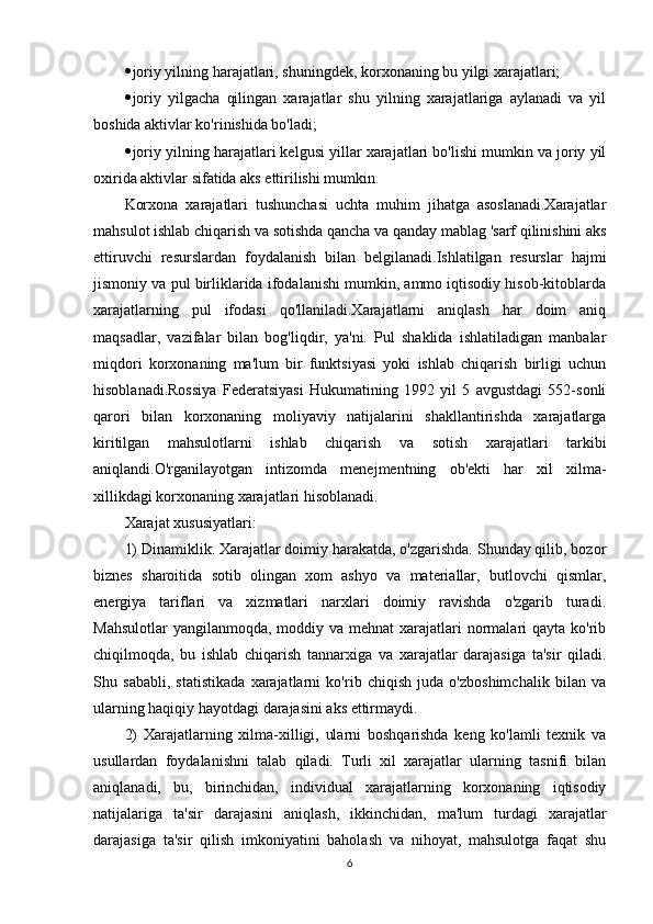  joriy yilning harajatlari, shuningdek, korxonaning bu yilgi xarajatlari;
 joriy   yilgacha   qilingan   xarajatlar   shu   yilning   xarajatlariga   aylanadi   va   yil
boshida aktivlar ko'rinishida bo'ladi;
 joriy yilning harajatlari kelgusi yillar xarajatlari bo'lishi mumkin va joriy yil
oxirida aktivlar sifatida aks ettirilishi mumkin.
Korxona   xarajatlari   tushunchasi   uchta   muhim   jihatga   asoslanadi.Xarajatlar
mahsulot ishlab chiqarish va sotishda qancha va qanday mablag 'sarf qilinishini aks
ettiruvchi   resurslardan   foydalanish   bilan   belgilanadi.Ishlatilgan   resurslar   hajmi
jismoniy va pul birliklarida ifodalanishi mumkin, ammo iqtisodiy hisob-kitoblarda
xarajatlarning   pul   ifodasi   qo'llaniladi.Xarajatlarni   aniqlash   har   doim   aniq
maqsadlar,   vazifalar   bilan   bog'liqdir,   ya'ni.   Pul   shaklida   ishlatiladigan   manbalar
miqdori   korxonaning   ma'lum   bir   funktsiyasi   yoki   ishlab   chiqarish   birligi   uchun
hisoblanadi.Rossiya   Federatsiyasi   Hukumatining   1992   yil   5   avgustdagi   552-sonli
qarori   bilan   korxonaning   moliyaviy   natijalarini   shakllantirishda   xarajatlarga
kiritilgan   mahsulotlarni   ishlab   chiqarish   va   sotish   xarajatlari   tarkibi
aniqlandi.O'rganilayotgan   intizomda   menejmentning   ob'ekti   har   xil   xilma-
xillikdagi korxonaning xarajatlari hisoblanadi.
Xarajat xususiyatlari :
1) Dinamiklik. Xarajatlar doimiy harakatda, o'zgarishda. Shunday qilib, bozor
biznes   sharoitida   sotib   olingan   xom   ashyo   va   materiallar,   butlovchi   qismlar,
energiya   tariflari   va   xizmatlari   narxlari   doimiy   ravishda   o'zgarib   turadi.
Mahsulotlar  yangilanmoqda,  moddiy va mehnat  xarajatlari  normalari  qayta ko'rib
chiqilmoqda,   bu   ishlab   chiqarish   tannarxiga   va   xarajatlar   darajasiga   ta'sir   qiladi.
Shu   sababli,   statistikada   xarajatlarni   ko'rib   chiqish   juda   o'zboshimchalik   bilan   va
ularning haqiqiy hayotdagi darajasini aks ettirmaydi.
2)   Xarajatlarning   xilma-xilligi,   ularni   boshqarishda   keng   ko'lamli   texnik   va
usullardan   foydalanishni   talab   qiladi.   Turli   xil   xarajatlar   ularning   tasnifi   bilan
aniqlanadi,   bu,   birinchidan,   individual   xarajatlarning   korxonaning   iqtisodiy
natijalariga   ta'sir   darajasini   aniqlash,   ikkinchidan,   ma'lum   turdagi   xarajatlar
darajasiga   ta'sir   qilish   imkoniyatini   baholash   va   nihoyat,   mahsulotga   faqat   shu
6 