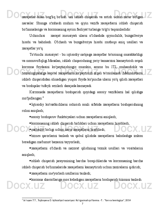 xarajatlar   bilan   bog'liq   bo'lish.   uni   ishlab   chiqarish   va   sotish   uchun   zarur   bo'lgan
narsalar.   Shunga   o'xshash   muhim   va   qiyin   vazifa   xarajatlarni   ishlab   chiqarish
bo'linmalariga va korxonaning ayrim faoliyat turlariga to'g'ri taqsimlashdir.
Uchinchisi       xarajat   xususiyati   ularni   o'lchashda   qiyinchilik,   buxgalteriya
hisobi   va   baholash.   O'lchash   va   buxgalteriya   hisobi   mutlaqo   aniq   usullari   va
xarajatlar yo'q.
To'rtinchi xususiyat  - bu iqtisodiy natijaga xarajatlar ta'sirining murakkabligi
va nomuvofiqligi.Masalan, ishlab chiqarishning joriy tannarxini kamaytirish orqali
korxona   foydasini   ko'paytirishingiz   mumkin,   ammo   bu   ITI,   muhandislik   va
texnologiyalarga kapital xarajatlarni ko'paytirish orqali ta'minlanadi. Mahsulotlarni
ishlab chiqarishdan olinadigan yuqori foyda ko'pincha ularni yo'q qilish xarajatlari
va boshqalar tufayli sezilarli darajada kamayadi.
Korxonada   xarajatlarni   boshqarish   quyidagi   asosiy   vazifalarni   hal   qilishga
mo'ljallangan: 3
 Iqtisodiy   ko'rsatkichlarni   oshirish   omili   sifatida   xarajatlarni   boshqarishning
rolini aniqlash;
 asosiy boshqaruv funktsiyalari uchun xarajatlarni aniqlash;
 korxonaning ishlab chiqarish birliklari uchun xarajatlarni hisoblash;
 mahsulot birligi uchun zarur xarajatlarni hisoblash;
 biznes   qarorlarini   tanlash   va   qabul   qilishda   xarajatlarni   baholashga   imkon
beradigan ma'lumot bazasini tayyorlash;
 xarajatlarni   o'lchash   va   nazorat   qilishning   texnik   usullari   va   vositalarini
aniqlash;
 ishlab   chiqarish   jarayonining   barcha   bosqichlarida   va   korxonaning   barcha
ishlab chiqarish bo'linmalarida xarajatlarni kamaytirish uchun zaxiralarni qidirish;
 xarajatlarni me'yorlash usullarini tanlash;
 korxona sharoitlariga mos keladigan xarajatlarni boshqarish tizimini tanlash.
3
 Jo‘rayev.T.T., Tojiboyeva D. Iqtisodiyot nazariyasi. Ko‘rgazmali qo‘llanma. -T.: “fan va texnlogiya”, 2014
7 