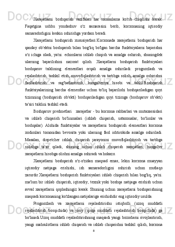 Xarajatlarni   boshqarish   vazifalari   har   tomonlama   ko'rib   chiqilishi   kerak.
Faqatgina   ushbu   yondashuv   o'z   samarasini   berib,   korxonaning   iqtisodiy
samaradorligini keskin oshirishga yordam beradi.
Xarajatlarni   boshqarish   xususiyatlari:Korxonada   xarajatlarni   boshqarish   har
qanday   ob'ektni   boshqarish   bilan   bog'liq   bo'lgan   barcha   funktsiyalarni   bajarishni
o'z   ichiga   oladi,   ya'ni.   echimlarni   ishlab   chiqish   va   amalga   oshirish,   shuningdek
ularning   bajarilishini   nazorat   qilish.   Xarajatlarni   boshqarish   funktsiyalari
boshqaruv   tsiklining   elementlari   orqali   amalga   oshiriladi:   prognozlash   va
rejalashtirish, tashkil etish, muvofiqlashtirish va tartibga solish, amalga oshirishni
faollashtirish   va   rag'batlantirish,   buxgalteriya   hisobi   va   tahlil.Boshqarish
funktsiyalarining   barcha   elementlar   uchun   to'liq   bajarilishi   boshqariladigan   quyi
tizimning   (boshqarish   ob'ekti)   boshqariladigan   quyi   tizimga   (boshqaruv   ob'ekti)
ta'siri tsiklini tashkil etadi.
Boshqaruv predmetlari      xarajatlar  -  bu korxona rahbarlari  va mutaxassislari
va   ishlab   chiqarish   bo'linmalari   (ishlab   chiqarish,   ustaxonalar,   bo'limlar   va
boshqalar).   Alohida   funktsiyalar   va   xarajatlarni   boshqarish   elementlari   korxona
xodimlari   tomonidan   bevosita   yoki   ularning   faol   ishtirokida   amalga   oshiriladi.
Masalan,   dispetcher   ishlab   chiqarish   jarayonini   muvofiqlashtirish   va   tartibga
solishga   ta'sir   qiladi,   shuning   uchun   ishlab   chiqarish   xarajatlari;   buxgalter
xarajatlarni hisobga olishni amalga oshiradi va hokazo.
Xarajatlarni   boshqarish   o'z-o'zidan   maqsad   emas,   lekin   korxona   muayyan
iqtisodiy   natijaga   erishishi,   ish   samaradorligini   oshirish   uchun   mutlaqo
zarurdir.Xarajatlarni   boshqarish   funktsiyalari   ishlab   chiqarish   bilan   bog'liq,   ya'ni.
ma'lum bir  ishlab chiqarish, iqtisodiy, texnik yoki  boshqa natijaga erishish uchun
avval   xarajatlarni   qoplashingiz   kerak.   Shuning   uchun   xarajatlarni   boshqarishning
maqsadi korxonaning ko'zlangan natijalariga erishishdir eng iqtisodiy usulda.
Prognozlash   va   xarajatlarni   rejalashtirishu   istiqbolli   (uzoq   muddatli
rejalashtirish   bosqichida)   va   joriy   (qisqa   muddatli   rejalashtirish   bosqichida)   ga
bo'linadi.Uzoq muddatli rejalashtirishning maqsadi yangi bozorlarni rivojlantirish,
yangi   mahsulotlarni   ishlab   chiqarish   va   ishlab   chiqarishni   tashkil   qilish,   korxona
8 