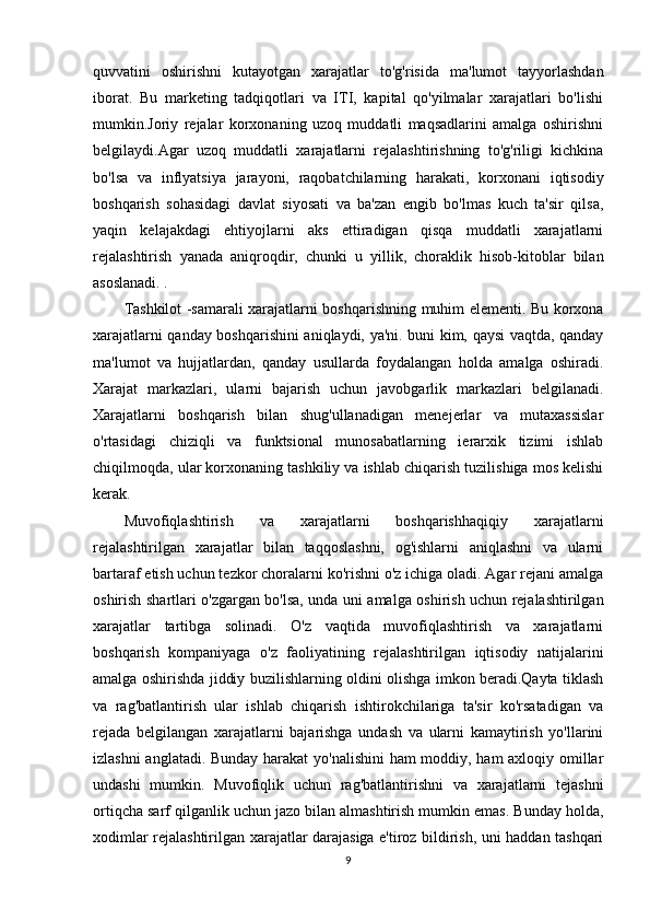 quvvatini   oshirishni   kutayotgan   xarajatlar   to'g'risida   ma'lumot   tayyorlashdan
iborat.   Bu   marketing   tadqiqotlari   va   ITI,   kapital   qo'yilmalar   xarajatlari   bo'lishi
mumkin.Joriy   rejalar   korxonaning   uzoq   muddatli   maqsadlarini   amalga   oshirishni
belgilaydi.Agar   uzoq   muddatli   xarajatlarni   rejalashtirishning   to'g'riligi   kichkina
bo'lsa   va   inflyatsiya   jarayoni,   raqobatchilarning   harakati,   korxonani   iqtisodiy
boshqarish   sohasidagi   davlat   siyosati   va   ba'zan   engib   bo'lmas   kuch   ta'sir   qilsa,
yaqin   kelajakdagi   ehtiyojlarni   aks   ettiradigan   qisqa   muddatli   xarajatlarni
rejalashtirish   yanada   aniqroqdir,   chunki   u   yillik,   choraklik   hisob-kitoblar   bilan
asoslanadi. .
Tashkilot -samarali xarajatlarni boshqarishning muhim elementi. Bu korxona
xarajatlarni qanday boshqarishini aniqlaydi, ya'ni. buni kim, qaysi vaqtda, qanday
ma'lumot   va   hujjatlardan,   qanday   usullarda   foydalangan   holda   amalga   oshiradi.
Xarajat   markazlari,   ularni   bajarish   uchun   javobgarlik   markazlari   belgilanadi.
Xarajatlarni   boshqarish   bilan   shug'ullanadigan   menejerlar   va   mutaxassislar
o'rtasidagi   chiziqli   va   funktsional   munosabatlarning   ierarxik   tizimi   ishlab
chiqilmoqda, ular korxonaning tashkiliy va ishlab chiqarish tuzilishiga mos kelishi
kerak.
Muvofiqlashtirish   va   xarajatlarni   boshqarishhaqiqiy   xarajatlarni
rejalashtirilgan   xarajatlar   bilan   taqqoslashni,   og'ishlarni   aniqlashni   va   ularni
bartaraf etish uchun tezkor choralarni ko'rishni o'z ichiga oladi. Agar rejani amalga
oshirish shartlari o'zgargan bo'lsa, unda uni amalga oshirish uchun rejalashtirilgan
xarajatlar   tartibga   solinadi.   O'z   vaqtida   muvofiqlashtirish   va   xarajatlarni
boshqarish   kompaniyaga   o'z   faoliyatining   rejalashtirilgan   iqtisodiy   natijalarini
amalga oshirishda jiddiy buzilishlarning oldini olishga imkon beradi.Qayta tiklash
va   rag'batlantirish   ular   ishlab   chiqarish   ishtirokchilariga   ta'sir   ko'rsatadigan   va
rejada   belgilangan   xarajatlarni   bajarishga   undash   va   ularni   kamaytirish   yo'llarini
izlashni anglatadi. Bunday harakat  yo'nalishini  ham moddiy, ham axloqiy omillar
undashi   mumkin.   Muvofiqlik   uchun   rag'batlantirishni   va   xarajatlarni   tejashni
ortiqcha sarf qilganlik uchun jazo bilan almashtirish mumkin emas. Bunday holda,
xodimlar rejalashtirilgan xarajatlar darajasiga e'tiroz bildirish, uni haddan tashqari
9 