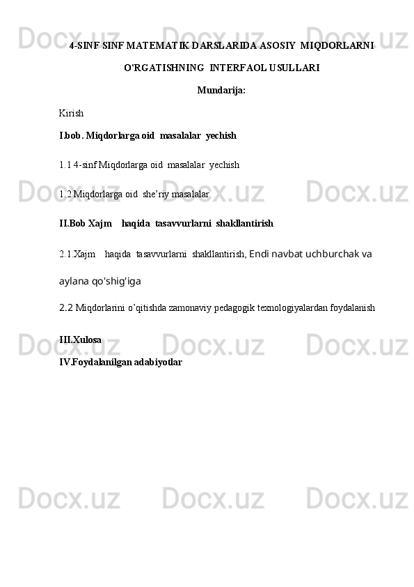 4-SINF SINF MATEMATIK DARSLARIDA ASOSIY  MIQDORLARNI
O'RGATISHNING  INTERFAOL USULLARI
Mundarija:
Kirish
I.bob.  Miqdorlarga oid  masalalar  yechish
1.1   4-sinf  Miqdorlarga oid  masalalar  yechish  
1 . 2  Miqdorlarga oid   she’riy  masalalar  
II.Bob  Xajm    haqida  tasavvurlarni  shakllantirish
2.1 .Xajm    haqida  tasavvurlarni  shakllantirish ,  Endi navbat uchburchak va 
aylana qo'shig'iga
2.2  Miqdorlarini o’qitishda zamonaviy pedagogik texnologiyalardan foydalanish
III.Xulosa 
IV.Foydalanilgan adabiyotlar 