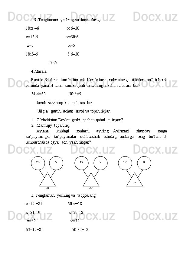 3. Tenglamani  yeching va  taqqoslang.
18:х  = 6                             х.6 = 30
x= 18:6                            x= 30 : 6
  х = 3                                      х = 5
18:3 = 6                              5.6 = 30
                   3 <5
4.Masala 
Buvida 34 dona  konfet bor edi. Konfetlarni  nabiralariga  6 tadan  bo’lib berdi
va unda  yana  4 dona  konfet qoldi. Buvining  nechta nabirasi  bor?
34-4 = 30                      30:6 = 5
Javob Buvining 5 ta  nabirasi bor.
“Jilg’a” guruhi uchun  savol va topshiriqlar.
1. O’zbekiston Davlat  gerbi  qachon qabul  qilingan?
2. Mantiqiy  topshiriq.
Aylana     ichidagi     sonlarni     ayiring.   Ayirmani     shunday     songa
ko’paytiringki     ko’paytmalar     uchburchak     ichidagi   sonlarga     teng     bo’lsin.   3-
uchburchakda qaysi  son  yashiringan?
3. Tenglamani yeching va  taqqoslang.
х+19  = 81                          50-х = 18
x= 81-19                            x= 50-18
  х = 62                                      х = 32
62+19 = 81                             50-32 = 18  20    8  17
   9  19   5
 
30    ? 
20 