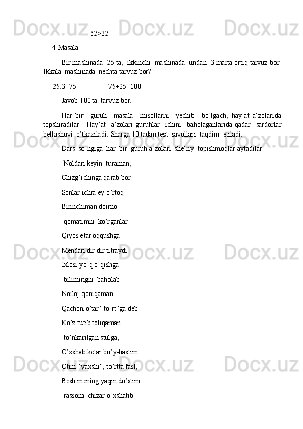                       62 >32
4.Masala
Bir mashinada  25 ta,  ikkinchi  mashinada  undan  3 marta ortiq tarvuz bor.
Ikkala  mashinada  nechta tarvuz bor?
25.3=75                  75+25=100
Javob 100 ta  tarvuz bor.
Har   bir     guruh     masala     misollarni     yechib     bo’lgach,   hay’at   a‘zolarida
topshiradilar.     Hay’at     a‘zolari   guruhlar     ichini     baholaganlarida   qadar     sardorlar
bellashuvi  o’tkaziladi. Sharga 10 tadan test  savollari  taqdim  etiladi.
Dars  so’ngiga  har  bir  guruh a‘zolari  she‘riy  topishmoqlar aytadilar.
-Noldan keyin  turaman,
Chizg’ichinga qarab bor
Sonlar ichra ey o’rtoq
Birinchiman doimo.
-qomatimni  ko’rganlar
Qiyos etar oqqushga
Mendan dir-dir titraydi
Ixlosi yo’q o’qishga
-bilimingni  baholab
Noiloj qoniqaman
Qachon o’tar “to’rt”ga deb
Ko’z tutib toliqaman
-to’nka r ilgan stulga,
O’xshab ketar bo’y-bastim
Otim “yaxshi”, to’rtta fasl,
Besh mening yaqin do’stim.
-rassom  chizar o’xshatib 