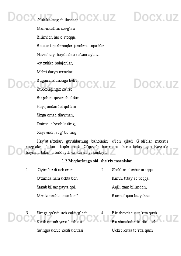   Yuk ko’targich ilmoqqa
Men-muallim sovg’asi,
Bilimdon har o’rtoqqa.
Bolalar topishmoqlar javobini  topadilar.
Navro’zoy  hayrlashib so’zini aytadi.
-ey zukko bolajonlar,
Mehri daryo ustozlar
Bu g un mehmonga kelib,
Zukkoligingiz ko’rib,
Bir ja h on quvonch oldim,
Hayajondan lol qoldim
Sizga omad tilayman,
Doimo  o’ynab kuling,
Xayr endi, sog’ bo’ling.
Hay’at   a‘zolari     guruhlarning     baholarini     e‘lon     qiladi.   G’oliblar     maxsus
sovg’alar     bilan     taqdirlanadi.   O’quvchi   hammani     kirib   kelayotgan   Navro’z
bayrami bilan  tabriklaydi va  darsni yakunlaydi.
1 . 2  Miqdorlarga oid   she’riy  masalalar 
1         Oyim berdi uch anor       2.   Shaklim o’xshar aroqqa
O’zimda ham uchta bor. Kimni tutay so’roqqa,
Sanab bilsang ayta qol, Aqlli xam bilimdon,
Menda nechta anor bor? Bormi? qani bu yakka.
3. Simga qo’ndi uch qaldirg’och 4. Bir shoxdadur to’rtta qush
Kelib qo’ndi yana beshtasi Bu shoxdadur to’rtta qush
So’ngra uchib ketdi uchtasi Uchib ketsa to’rtta qush 