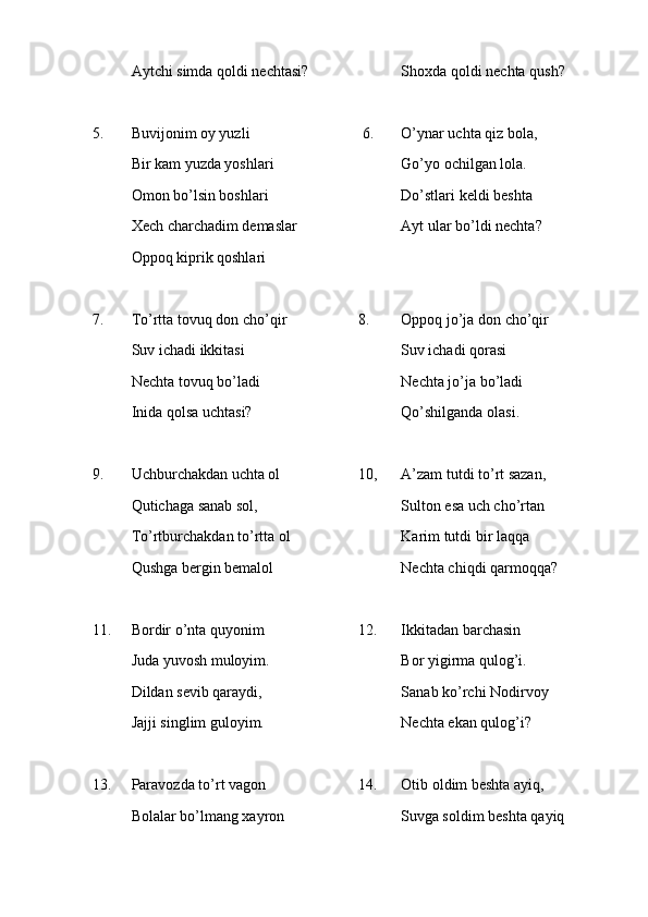 Aytchi simda qoldi nechtasi? Shoxda qoldi nechta qush?
5. Buvijonim oy yuzli 6. O’ynar uchta qiz bola,
Bir kam yuzda yoshlari Go’yo ochilgan lola.
Omon bo’lsin boshlari Do’stlari keldi beshta 
Xech charchadim demaslar   Ayt ular bo’ldi nechta?
Oppoq kiprik qoshlari
7. To’rtta tovuq don cho’qir 8. Oppoq jo’ja don cho’qir
Suv ichadi ikkitasi           Suv ichadi qorasi
Nechta tovuq bo’ladi Nechta jo’ja bo’ladi
Inida qolsa uchtasi? Qo’shilganda olasi.
9. Uchburchakdan uchta ol             10,   A’zam tutdi to’rt sazan,
Qutichaga sanab sol, Sulton esa uch cho’rtan
To’rtburchakdan to’rtta ol Karim tutdi bir laqqa
Qushga bergin bemalol Nechta chiqdi qarmoqqa?
  
11. Bordir o’nta quyonim          12. Ikkitadan barchasin
Juda yuvosh muloyim. Bor yigirma qulog’i.
Dildan sevib qaraydi, Sanab ko’rchi Nodirvoy
Jajji singlim guloyim. Nechta ekan qulog’i?
13. Paravozda to’rt vagon               14. Otib oldim beshta ayiq,
Bolalar bo’lmang xayron           Suvga soldim beshta qayiq 