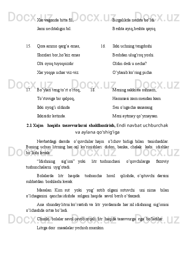 Xar vagonda bitta fil,   Birgalikda nechta bo’ldi.
Jami nechtaligin bil. Beshta ayiq,beshta qayiq.
15. Qora ammo qarg’a emas,                    16. Ikki uchning tengdoshi 
Shoxlari bor,ho’kiz emas           Beshdan ulug’roq yoshi.
Olti oyoq tuyoqsizdir Oldin dedi u necha?
Xar yoqqa uchar viz-viz.           O’ylanib ko’ring picha.
17. Bo’ylari teng to’rt o’rtoq,         18. Mening sakkista oshnam,
To’rtoviga bir qalpoq, Hammasi xam mendan kam.
Ikki oyog’i oldinda Sen o’ngacha sanasang
Ikkisidir ketinda. Meni aytmay qo’ymaysan.   
2 . 1  Xajm    haqida  tasavvurlarni  shakllantirish ,  Endi nav bat  uchburchak
v a ay lana qo'shig'iga
Navbatdagi   darsda     o’quvchilar   hajm     o’lchov   birligi   bilan     tanishadilar.
Buning   uchun   litrning   har   xil   ko’rinishlari:   didon,   banka,   chelak     kabi     idishlar
bo’lishi kerak.
“Idishning     sig’imi”   yoki     litr   tushunchasi     o’quvchilarga     fazoviy
tushunchalarni  uyg’otadi.
Bolalarda     litr     haqida     tushuncha     hosil     qilishda,   o’qituvchi   darsini
suhbatdan  boshlashi kerak.
Masalan.   Kim   sut     yoki     yog’   sotib   olgani   sotuvchi     uni   nima     bilan
o’lchaganini  qancha idishda  solgani haqida  savol berib o’tkazadi.
Ana  shunday litrni ko’rsatish va  litr  yordamida  har xil idishning  sig’imini
o’lchashda ortsa bo’ladi.
C h unki  bolalar savol-javob orqali  litr  haqida tasavvurga  ega  bo’ladilar.
Litrga doir  masalalar yechish mumkin. 