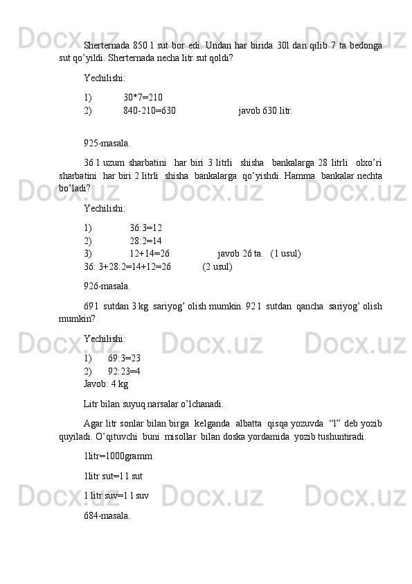 Sherternada 850 l  sut  bor  edi. Undan  har  birida 30l  dan qilib 7 ta bedonga
sut qo’yildi. She rter nada necha litr sut qoldi?
Yechilishi:
1) 30 * 7 = 210
2) 840-210 = 630                          javob 630 litr.
925-masala.
36   l   uzum   sharbatini     har   biri   3   litrli     shisha     bankalarga   28   litrli     olxo’ri
sharbatini  har biri 2 litrli  shisha  bankalarga  qo’yishdi. Hamma  bankalar nechta
bo’ladi?
Yechilishi:
1) 36:3 = 12
2) 28:2 = 14
3) 12+14 = 26                    javob 26 ta.   (1 usul)
36: 3+28:2=14+12=26             (2 usul)
926-masala.
69 l  sutdan 3 kg  sariyog’ olish mumkin. 92 l  sutdan  qancha  sariyog’ olish
mumkin?
Yechilishi:
1) 69:3 = 23
2) 92:23 = 4
Javob: 4 kg
Litr bilan suyuq narsalar o’lchanadi.
Agar litr sonlar bilan birga   kelganda   albatta   qisqa yozuvda   “l” deb yozib
quyiladi. O’qituvchi  buni  misollar  bilan doska yordamida  yozib tushuntiradi. 
1litr=1000gramm
1litr sut=1   l sut
1 litr suv=1 l suv
684-masala. 