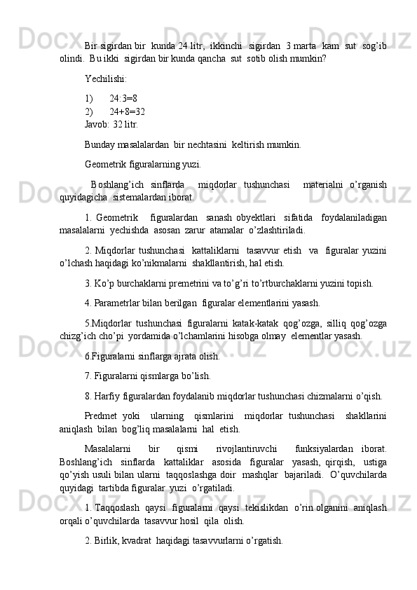 Bir sigirdan bir  kunda 24 litr,  ikkinchi  sigirdan  3 marta  kam  sut  sog’ib
olindi.  Bu ikki  sigirdan bir kunda qancha  sut  sotib olish mumkin?
Yechilishi:
1) 24:3 = 8
2) 24+8 = 32
Javob: 32 litr.
Bunday masalalardan  bir nechtasini  keltirish mumkin.
Geometrik figuralarning yuzi.
  Boshlang’ich   sinflarda     miqdorlar   tushunchasi     materialni   o’rganish
quyidagicha  sistemalardan iborat.
1.   Geometrik       figuralardan     sanash   obyektlari     sifatida     foydalaniladigan
masalalarni  yechishda  asosan  zarur  atamalar  o’zlashtiriladi.
2.  Miqdorlar   tushunchasi     kattaliklarni     tasavvur   etish     va    figuralar   yuzini
o’lchash haqidagi ko’nikmalarni  shakllantirish, hal etish.
3. Ko’p burchaklarni premetrini va to’g’ri to’rtburchaklarni yuzini topish.
4. Parametrlar bilan berilgan  figuralar elementlarini yasash.
5.Miqdorlar   tushunchasi   figuralarni   katak-katak   qog’ozga,   silliq   qog’ozga
chizg’ich cho’pi  yordamida o’lchamlarini hisobga olmay  elementlar yasash.
6.Figuralarni sinflarga ajrata olish.
7. Figuralarni qismlarga bo’lish.
8. Harfiy figuralardan foydalanib miqdorlar tushunchasi chizmalarni o’qish.
Predmet   yoki     ularning     qismlarini     miqdorlar   tushunchasi     shakllarini
aniqlash  bilan  bog’liq masalalarni  hal  etish.
Masalalarni     bir     qismi     rivojlantiruvchi     funksiyalardan   iborat.
Boshlang’ich     sinflarda     kattaliklar     asosida     figuralar     yasash,   qirqish,     ustiga
qo’yish usuli bilan ularni   taqqoslashga doir   mashqlar   bajariladi.   O’quvchilarda
quyidagi  tartibda figuralar  yuzi  o’rgatiladi.
1. Taqqoslash  qaysi  figuralarni  qaysi  tekislikdan  o’rin olganini  aniqlash
orqali o’quvchilarda  tasavvur hosil  qila  olish.
2. Birlik, kvadrat  haqidagi tasavvurlarni o’rgatish.