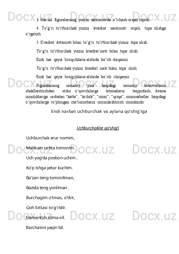3. Har xil  figuralarning  yuzini  sant i metrda  o’lchash orqali topish.
4.   To’g’ri   to’rtburchak   yuzini     kvadrat     santimetr     orqali     topa   olishga
o’rgatish.
5. Kvadrat  de t simetr bilan  to’g’ri  to’rtburchak yuzini  topa olish.
To’g’ri  to’rtburchak  yuzini  kvadrat metr  bilan  topa  olish.
Endi  har  qaysi  bosqichlarni alohida  ko’rib chiqamiz.
To’g’ri  to’rtburchak yuzini  kvadrat  metr bilan  topa  olish.
Endi  har  qaysi  bosqichlarni alohida  ko’rib  chiqamiz.
Figuralarning     umumiy     yuzi     haqidagi     umumiy     tasavvurlarni
shakllantirishdan     oldin   o’quvchilarga     kesmalarni     taqqoslash,   kesma
uzunliklariga   nisbatan “katta”, “kichik”, “uzun”, “qisqa”, munosabatlar   haqidagi
o’quvchilarga  to’plangan  ma‘lumotlarni  umumlashtirish  mumkindir.
Endi nav bat  uchburchak  v a ay lana qo'shig'iga
Uchburchaklar qo'shig’    i       
Uchburchak erur nomim, 
Mahkam uchta tomonim. 
Uch yog'da posbon uchim , 
Ko'p ishga yetar kuchim.
Ba'zan teng tomonliman,
Bazida teng yonliman .
Burchagim o'tmas, o'tkir, 
Goh bittasi to'g'ridir.
Elementim xilma-xil. 
Barchasini yaqin bil. 